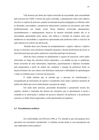 107
Vale destacar que diante dos tópicos descrição da necessidade, ação encaminhada
pela assessora do CADE e retorno das ações realizadas, o planejamento tinha como objetivo
envolver os sujeitos do processo, quando na retomada da práxis pedagógica as reflexões sobre
as demandas, necessidades e perspectivas educacionais estariam em movimento, pois todos
problematizariam sua função social. Numa dinâmica envolvendo planejamento,
encaminhamentos e replanejamento, busca-se de maneira articulada atender não só às
necessidades apresentadas pelos alunos, mas tinha-se a intenção de conduzir ações que
atendessem as necessidades e expectativas apresentadas pela professora sobre o exercício da
ação educativa no coletivo da sala de aula.
Partindo desse novo formato de acompanhamento e registro, tinha-se o objetivo
de que os encontros com a professora integrada à pesquisa e demais profissionais da escola, se
intensificassem para que juntos, pudessem se perceber partícipes do processo.
Além dos itens constados no planejamento e registro da assessoria, outros dados
observados ao longo dos encontros foram registrados, e na medida em que se ampliaram,
foram acrescidos de mais informações, impressões, questionamento e hipóteses levantadas
pela pesquisadora a partir da análise das condições e atuação da professora frente ao
desenvolvimento dos seus alunos com deficiência intelectual e dificuldades de aprendizagem
e sobre as condições para o exercício da assessoria.
É válido declarar que se entende que o processo de transformação e
ressignificação do instrumento de registro é considerado como sendo o primeiro momento de
análise dos dados que ocorre ainda durante a pesquisa de campo.
Em razão deste processo, procurando documentar o pensamento através dos
registros, durante a realização das leituras dos elementos que se apresentaram à escola e
somando-se às observações e análises do percurso educativo da professora e da professora
assessora, os dados foram organizados e serão apresentados na sequência.
4.3 Procedimentos analíticos
Em conformidade com Oliveira (1996, p. 27), entende-se que esta pesquisa deve
apresentar seu movimento considerando “o cotidiano escolar desde os seus pressupostos até
suas implicações teórico práticas”.
 