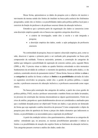 108
Dessa forma, apresentam-se os dados da pesquisa com o objetivo de mostrar o
movimento da mesma saindo dos limites do imediato na busca pela essência dos fenômenos
pesquisados, sendo eles os limites e as possibilidades dados pela política pública local para o
exercício da função do professor e do professor assessor diante da educação inclusiva.
Entende-se que a primeira parte da organização dos dados se caracteriza como
uma descrição empírica quando esta se baseou nas seguintes categorias descritivas:
· o cenário de investigação, sendo eles: a escola e a sala integrada a
pesquisa;
· a descrição empírica dos dados, sendo: a ação pedagógica da professora
assessora
Na continuidade da pesquisa, busca-se superar a descrição empírica, pois, como se
sabe, descrever é apenas a primeira parte a ser realizada pelo pesquisador na busca pela
compreensão da realidade. Torna-se necessário, portanto, a construção de categorias de
análise que indiquem a possibilidade de superação do concreto caótico, pois, segundo Meira
(2000, p. 40), “é preciso situar os dados no quadro histórico articulando os dois momentos
fundamentais da atividade de conhecer: o momento da aparência, trazido pelos dados, e o da
essência, construído através do pensamento teórico”. Dessa forma, busca-se alinhar os eixos e
as categorias de análise de forma a indicar os limites e as possibilidades advindas de todos
os segmentos envolvidos na pesquisa, sendo eles: a gestão de política pública, a equipe
escolar, a professora assessora de educação inclusiva e a professora assessorada como segue
abaixo.
Na busca pela construção das categorias de análise, a partir dos eixos gestão de
política pública, PAEI, escola e professor assessorado e também frente aos dados levantados,
no processo de construção das mesmas desencadeiam-se alguns questionamentos. Frente aos
eixos de análise, pergunta-se: quais desdobramentos devem ser considerados e analisados para
que a realidade desejada possa ser objetivada? Frente aos dados, o que precisa ser destacado
de forma que seja superado a análise descritiva do processo? Como compreender o objeto da
pesquisa para além da aparência de forma a pinçar dos dados elementos que indicassem os
limites, as possibilidades e as necessidades para a superação do problema?
A partir da condução teórica e dos questionamentos, elaboram-se as categorias de
análise entendendo que, no processo, as mesmas possibilitariam apreender e indicar os
limites e as possibilidades de atuação dos sujeitos frente ao fenômeno da educação inclusiva.
Tais categorias passam a nortear a análise dos dados, sendo elas:
 