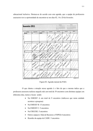 111
educacional inclusivo. Destaca-se de acordo com esta agenda, que a equipe de professores
assessores teve a oportunidade de encontrar-se nos dias 02, 14 e 28 de fevereiro.
Figura 02: Agenda mensal da PAEI.
O que chama a atenção nessa agenda é o fato de que a mesma indica que a
professora assessora realizou naquele mês um total de 39 encontros com distintas equipes em
diferentes dias, turnos e locais sendo:
· Na EMEIEF A um total de 9 encontros (indica-se que nesta unidade
acontece a pesquisa)
· Na EMEIEF B: 13 encontros
· Na EMEIEF C: 5 encontros
· Na CRECHE: 5 encontros
· Outros espaços ( Sala de Recursos e FOPEI) 4 encontros
· Reunião da equipe do CADE: 3 encontros
 