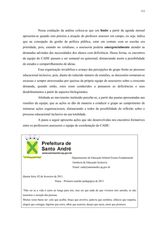 112
Nessa condução da análise coloca-se que um limite a partir da agenda mensal
apresenta-se quando esta prioriza a atuação do professor assessor em campo, ou seja, indica
que na concepção da gestão de política pública, estar em contato com as escolas era
prioridade, pois, estando no cotidiano, a assessoria poderia emergencialmente atender às
demandas advindas das necessidades dos alunos com deficiência. Dessa forma, os encontros
da equipe do CADE passam a ser semanal ou quinzenal, distanciando assim a possibilidade
de estudos e compartilhamento de ideias.
Essa organização inviabiliza o avanço das percepções do grupo frente ao processo
educacional inclusivo, pois, diante do reduzido número de reuniões, as discussões tornaram-se
escassas e sempre atravessadas por queixas da própria equipe de assessores sobre a crescente
demanda, quando então, estes eram conduzidos a pensarem as deficiências e seus
desdobramentos a partir de aspectos biologizantes.
Alinhada ao movimento instituído percebe-se, a partir das pautas apresentadas nas
reuniões da equipe, que as ações se dão de maneira a conduzir o grupo ao cumprimento de
inúmeras ações organizacionais, distanciando a todos da possibilidade de reflexão sobre o
processo educacional inclusivo na sua totalidade.
A pauta a seguir apresenta ações que são desenvolvidas nos encontros formativos
entre os professores assessores e equipe de coordenação do CADE:
Departamento de Educação Infantil Ensino Fundamental
Gerência de Educação Inclusiva
Email: cade@santoandre.sp.gov.br
Quarta feira, 02 de fevereiro de 2011
Pauta – Primeira reunião pedagógica de 2011
“Não sei se a vida é curta ou longa para nós, mas sei que nada do que vivemos tem sentido, se não
tocarmos o coração das pessoas.
Muitas vezes basta ser: colo que acolhe, braço que envolve, palavra que conforta, silêncio que respeita,
alegria que contagia, lágrima que corre, olhar que acaricia, desejo que sacia, amor que promove.
 