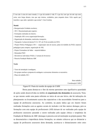 113
E isso não é coisa de outro mundo, é o que dá sentido à vida. É o que faz com que ela não seja nem
curta, nem longa demais, mas que seja intensa, verdadeira, pura enquanto durar. Feliz aquele que
transfere o que sabe e aprende o que ensina”. Cora Coralina
Manhã
- Reorganização Unidades escolares;
- 2011: Documentação para registro;
- Formações realizadas em Janeiro;
- Ampliação ASI e nova organização/formação;
- Organização de demandas, matrículas, transporte;
- Transporte- Leitura do decreto N 16. 107, de 25 de novembro de 2010;
- Projeto Político Pedagógico 2011 – organização sala de recurso, plano de trabalho da PAEI; material
pedagógico para compras, organização de ASI;
- Projeto Formadores do Saber – material didático
- Demandas PAEI
- Devolutivas individuais PAEIs ( 2 semana de fevereiro)
- Parceria Fundação Medicina ABC
Tarde
- Texto de introdução à sondagem;
- Em grupos analisar a proposta de sondagem e acrescentar elementos se necessário;
- Plano de trabalho 2011
Bom trabalho
Coordenação CADE
Figura 03: Pauta de reunião da equipe do CADE
Dessa pauta destaca-se o fato da mesma apresentar uma significativa quantidade
de ações sendo desenvolvidas no âmbito da organização das demandas da assessoria. Nota-
se que mesmo sendo uma pauta referente ao início de um ano letivo, não há indicações de
planejamento ou levantamento acerca das expectativas e das necessidades formativas para a
equipe de professoras assessoras. Ao contrário, na pauta indica que em Janeiro foram
realizadas formações com as agentes sociais de inclusão e tal fato merece destaque, pois as
formações com esta equipe de profissionais (ASI) deixam de ser realizadas pela equipe de
professores assessores passando a serem realizadas pela equipe clínica e terapêutica da
Fundação de Medicina do ABC (destaque à parceria com tal instituição na própria pauta). Não
se descaracteriza a importância destas formações, no entanto coloca-se que ao distanciar a
equipe de professores assessores desta demanda, acentua-se o distanciamento entre estes
 
