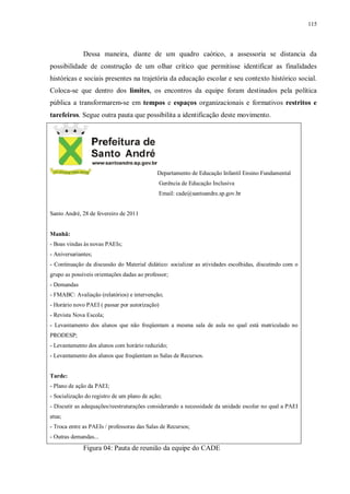 115
Dessa maneira, diante de um quadro caótico, a assessoria se distancia da
possibilidade de construção de um olhar crítico que permitisse identificar as finalidades
históricas e sociais presentes na trajetória da educação escolar e seu contexto histórico social.
Coloca-se que dentro dos limites, os encontros da equipe foram destinados pela política
pública a transformarem-se em tempos e espaços organizacionais e formativos restritos e
tarefeiros. Segue outra pauta que possibilita a identificação deste movimento.
Departamento de Educação Infantil Ensino Fundamental
Gerência de Educação Inclusiva
Email: cade@santoandre.sp.gov.br
Santo André, 28 de fevereiro de 2011
Manhã:
- Boas vindas às novas PAEIs;
- Aniversariantes;
- Continuação da discussão do Material didático: socializar as atividades escolhidas, discutindo com o
grupo as possíveis orientações dadas ao professor;
- Demandas
- FMABC: Avaliação (relatórios) e intervenção;
- Horário novo PAEI ( passar por autorização)
- Revista Nova Escola;
- Levantamento dos alunos que não freqüentam a mesma sala de aula no qual está matriculado no
PRODESP;
- Levantamento dos alunos com horário reduzido;
- Levantamento dos alunos que freqüentam as Salas de Recursos.
Tarde:
- Plano de ação da PAEI;
- Socialização do registro de um plano de ação;
- Discutir as adequações/reestruturações considerando a necessidade da unidade escolar no qual a PAEI
atua;
- Troca entre as PAEIs / professoras das Salas de Recursos;
- Outras demandas...
Figura 04: Pauta de reunião da equipe do CADE
 