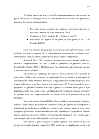 116
Tal análise é concebida uma vez que além dos poucos encontros entre a equipe, as
pautas indicam que as formações se dão de forma restrita. No caso desse mês apresentado,
destaca-se das mesmas os seguintes ítens:
· Em grupos analisar a proposta de sondagem e acrescentar elementos se
necessário (pauta do dia 02 de fevereiro de 2011)
· Troca entre as PAEIs (pauta do dia 14 de fevereiro de 2011)
· Socialização do registro de um plano de ação (pauta do dia 28 de
fevereiro de 2011)
Esses itens merecem destaque, pois os mesmos apontam ações formativas sendo
realizadas pelo próprio grupo de PAEIs, sinalizando que as mesmas são conduzidas a agir
reflexivamente sobre sua prática, compartilhando entre si saberes e experiências.
A partir de Facci (2004) entende-se que nesse movimento, o grupo é conduzido a
realizar o compartilhamento de ideias a partir da perspectiva do professor reflexivo.
Contribuindo, Pimenta (2002, p. 23) afirma haver “um oferecimento de treinamento para que
o professor torne-se reflexivo”.
Na perspectiva da pedagogia do professor reflexivo, referindo-se ao conceito do
termo, Facci (2004, p. 66) coloca que “a massificação do termo distancia o profissional de
uma reflexão no sentido marxiano, dificultando o engajamento dos docentes em práticas mais
críticas, reduzindo-o a um fazer técnico, a um praticismo[...]”. Portanto entende-se que a
perspectiva do professor reflexivo indica que a prática e a reflexão devem guiar a ação
pedagógica, sendo esse exercício uma contradição, pois tal perspectiva minimiza a condição
do professor acerca da compreensão sobre sua função frente ao desenvolvimento da ação
pedagógica.
Sobre esse aspecto, Serrão (2002) ao fazer a crítica a abordagem do “professor
reflexivo” propõe pensar que atrelado ao exercício da função, há aspectos de ordem política e
institucional que configuram o trabalho do professor e que, portanto, superar e romper com
uma prática profissional envolvida numa trama social contraditória e complexa não depende
exclusivamente de uma atitude reflexiva por si só, pois tal perspectiva propõe limites que a
própria organização da sociedade capitalista impõe aos mesmos.
Dessa forma, a partir da gestão da política pública local, entende-se que este
formato de formação destinada à equipe do CADE, impõe mais um limite para o exercício da
 