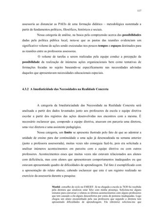 117
assessoria ao distanciar as PAEIs de uma formação didático – metodológica sustentada a
partir de fundamentos políticos, filosóficos, históricos e sociais.
Nessa categoria de análise, na busca pela compreensão acerca das possibilidades
dadas pela política pública local, nota-se que as pautas das reuniões evidenciam um
significativo volume de ações sendo executadas nos poucos tempos e espaços destinados para
as reuniões entre as professoras assessoras.
O volume de tarefas a serem realizadas pela equipe conduz a percepção da
possibilidade da realização de inúmeras ações organizacionais bem como tentativas de
formações focadas no sujeito baseando-se especificamente nas necessidades advindas
daqueles que apresentavam necessidades educacionais especiais.
4.3.2 A Imediaticidade das Necessidades na Realidade Concreta
A categoria da Imediaticiadade das Necessidade na Realidade Concreta será
analisada a partir dos dados levantados junto aos professores da escola e equipe diretiva
escolar a partir dos registros das ações desenvolvidas nos encontros com a mesma. É
necessário esclarecer que, compondo a equipe diretiva, atuavam em parceria uma diretora,
uma vice diretora e uma assistente pedagógica.
Nessa categoria, um limite se apresenta ilustrado pelo fato de que ao adentrar a
unidade de ensino para dar continuidade a uma ação já desencadeada na semana anterior
(junto a professora assessorada), muitas vezes não conseguia fazê-lo, pois era solicitada a
analisar inúmeros acontecimentos em parceira com a equipe diretiva ou com outros
professores. Acontecimentos esses que muitas vezes não estavam relacionados aos alunos
com deficiência, mas com alunos que apresentavam comportamentos inadequados ou que
estavam apresentando quadro de dificuldades de aprendizagem. Tal fato é exemplificado com
a apresentação do relato abaixo, cabendo esclarecer que este é um registro realizado no
exercício da assessoria durante a pesquisa:
Manhã: conselho de ciclo na EMEIEF. Já na chegada a escola às 7h30 fui recebida
pela diretora que sinalizou estar feliz com minha presença. Solicitou-me alguns
minutos para conversar e relatou os últimos acontecimentos com alguns professores
que tem causado a ela alguns desconfortos por conta de posturas inadequadas. Logo
chegou um aluno encaminhado pela sua professora que segundo a diretora tem
apresentado dificuldades de aprendizagem. Ela (diretora) solicitou-me que
 