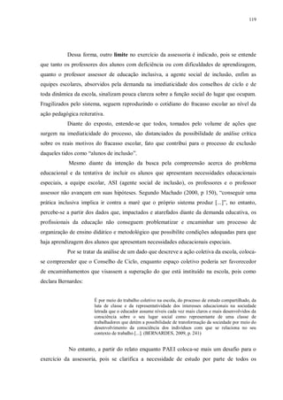 119
Dessa forma, outro limite no exercício da assessoria é indicado, pois se entende
que tanto os professores dos alunos com deficiência ou com dificuldades de aprendizagem,
quanto o professor assessor de educação inclusiva, a agente social de inclusão, enfim as
equipes escolares, absorvidos pela demanda na imediaticidade dos conselhos de ciclo e de
toda dinâmica da escola, sinalizam pouca clareza sobre a função social do lugar que ocupam.
Fragilizados pelo sistema, seguem reproduzindo o cotidiano do fracasso escolar ao nível da
ação pedagógica reiterativa.
Diante do exposto, entende-se que todos, tomados pelo volume de ações que
surgem na imediaticidade do processo, são distanciados da possibilidade de análise crítica
sobre os reais motivos do fracasso escolar, fato que contribui para o processo de exclusão
daqueles tidos como “alunos de inclusão”.
Mesmo diante da intenção da busca pela compreensão acerca do problema
educacional e da tentativa de incluir os alunos que apresentam necessidades educacionais
especiais, a equipe escolar, ASI (agente social de inclusão), os professores e o professor
assessor não avançam em suas hipóteses. Segundo Machado (2000, p 150), “conseguir uma
prática inclusiva implica ir contra a maré que o próprio sistema produz [...]”, no entanto,
percebe-se a partir dos dados que, impactados e atarefados diante da demanda educativa, os
profissionais da educação não conseguem problematizar e encaminhar um processo de
organização de ensino didático e metodológico que possibilite condições adequadas para que
haja aprendizagem dos alunos que apresentam necessidades educacionais especiais.
Por se tratar da análise de um dado que descreve a ação coletiva da escola, coloca-
se compreender que o Conselho de Ciclo, enquanto espaço coletivo poderia ser favorecedor
de encaminhamentos que visassem a superação do que está instituído na escola, pois como
declara Bernardes:
É por meio do trabalho coletivo na escola, do processo de estudo compartilhado, da
luta de classe e da representatividade dos interesses educacionais na sociedade
letrada que o educador assume níveis cada vez mais claros e mais desenvolvidos da
consciência sobre o seu lugar social como representante de uma classe de
trabalhadores que detém a possibilidade de transformação da sociedade por meio do
desenvolvimento da consciência dos indivíduos com que se relaciona no seu
contexto de trabalho [...]. (BERNARDES, 2009, p. 241)
No entanto, a partir do relato enquanto PAEI coloca-se mais um desafio para o
exercício da assessoria, pois se clarifica a necessidade de estudo por parte de todos os
 