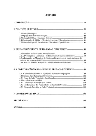 SUMÁRIO
1. INTRODUÇÃO................................................................................................................
2. POLÍTICAS DE ESTADO..............................................................................................
2.1 Educação em geral................................................................................................
2.2 O papel do Estado na Educação...........................................................................
2.3 Educação Pública e Educação Escolar.................................................................
2.4 Constituição de 1998 e LDB: desdobramentos Educacionais..............................
2.5 Educação Especial: Atendimento Educacional Especializado.............................
3. EDUCAÇÃO INCLUSIVA OU EDUCAÇÃO PARA TODOS?.................................
3.1 Inclusão e exclusão como produção social...........................................................
3.2 A Declaração de Salamanca e os Princípios Educacionais Inclusivos.................
3.3 A Educação no Município de Santo André: processo de municipalização do
ensino e seu percurso histórico..................................................................................
3.4 CADE – Centro de Atenção ao Desenvolvimento Educacional...........................
4. A INVESTIGAÇÃO NA REALIDADE DA EDUCAÇÃO INCLUSIVA...................
4.1. A realidade concreta e os sujeitos no movimento da pesquisa............................
4.2 Etapa da Ação Pedagógica Reiterativa...............................................................
4.2.1 Etapa da Ação Pedagógica Reelaborada..........................................................
4.3 Procedimentos Análiticos...................................................................................
4.3.1 Governança do Tempo e do Espaço................................................................
4.3.2 Imediaticidade das Necessidades na Realidade Concreta...............................
4.3.3 Dimensão Tarefeira na Ação Pedagógica........................................................
5. CONSIDERAÇÕES FINAIS.........................................................................................
REFERÊNCIAS..................................................................................................................
ANEXOS..............................................................................................................................
13
20
21
22
25
31
41
48
49
57
63
69
88
89
100
103
107
110
117
123
130
138
143
 