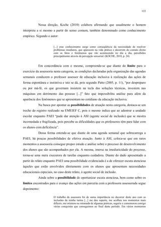 122
Nessa direção, Koche (2010) colabora afirmando que usualmente o homem
interpreta a si mesmo a partir do senso comum, também denominado como conhecimento
empírico. Segundo o autor:
[...] esse conhecimento surge como conseqüência da necessidade de resolver
problemas imediatos, que aparecem na vida prática e decorrem do contato direto
com os fatos e fenômenos que vão acontecendo no dia a dia, percebidos
principalmente através da percepção sensorial. (KOCHE, 2010, p. 24)
Em concordância com o mesmo, compreende-se que diante do limite para o
exercício da assessoria nesta categoria, as condições declaradas pela organização das agendas
semanais conduzem o professor assessor de educação inclusiva à realização das ações de
forma espontânea e instintiva e isto se dá, pois segundo Patto (2005, p. 11), “por despreparo
ou por má-fé, os que governam insistem na tecla das soluções técnicas, investem nas
máquinas em detrimento das pessoas [...]” fato que impossibilita análise para além da
aparência dos fenômenos que se apresentam no cotidiano da educação inclusiva.
Na busca por apontar as possibilidades de atuação nesta categoria, destaca-se um
trecho do registro realizado na EMEIEF C, pois o mesmo indica que ao adentrar a unidade
escolar enquanto PAEI “pude dar atenção à ASI (agente social de inclusão) que se mostra
incomodada e fragilizada, pois percebe as dificuldades que os professores têm para lidar com
os alunos com deficiência”.
Dessa forma entende-se que diante de uma agenda semanal que sobrecarrega a
PAEI, há poucas possibilidades de efetiva atuação. Junto à ASI, coloca-se que em raros
momentos a assessoria consegue propor estudo e análise sobre o processo de desenvolvimento
dos alunos que são acompanhados por ela. A mesma, imersa na imediaticidade do processo,
torna-se uma mera executora de tarefas enquanto cuidadora. Diante do dado apresentado a
partir do relato enquanto PAEI uma possibilidade evidenciada é a de oferecer escuta atenciosa
àqueles que estão envolvidos diretamente com os alunos que apresentam necessidades
educacionais especiais, no caso deste relato, à agente social de inclusão.
Ainda sobre a possibilidade de oportunizar escuta atenciosa, bem como sobre os
limites encontrados para o avanço das ações em parceria com a professora assessorada segue
depoimento:
O trabalho da assessora foi de suma importância no decorrer deste ano com as
inclusões da minha turma [...] me deu suporte, me acolheu nos momentos mais
difíceis, me orientou na retomada de algumas práticas, sugeriu e comemorou comigo
várias conquistas que conseguimos ao final deste período. Em vários momentos
 