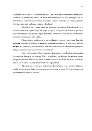 124
professora assessorada e a professora assessora, percebe-se existir poucas condições para a
condução de reflexões na direção da busca pela compreensão da ação pedagógica na sua
totalidade, pois sabe-se que, frente ao movimento tarefeiro instituído nas escolas, organizar
tempo e espaço para análise do processo é desafiador.
Ressalta-se que, estando diante da análise da categoria da dimensão tarefeira, as
questões referentes à governança do tempo e espaço se apresentam indicando que estão
diretamente relacionadas entre si, impossibilitando a continuidade desta análise sem declarar e
apontar o embricamento entre ambas.
Diante disso, é válido declarar que um limite a partir da categoria da dimensão
tarefeira manifesta-se quando o tempo de assessoria direcionado à professora, além de
restrito, era conturbado pela dinâmica do cotidiano que não contava com espaços oportunos e
adequados para o desencadear e avançar das reflexões.
Sobre o tempo restrito (em instrumento de avaliação enviado aos professores pela
Secretaria de Educação no final de 2011), a professora participante da pesquisa quando
indagada sobre suas expectativas frente à periodicidade da assessoria na escola, avalia que
esta se deu de forma a atender parcialmente suas expectativas.
Apresenta-se a seguir este instrumento de avaliação, pois o mesmo legitima a
análise em torno dos dados apresentados nesta categoria a partir do posicionamento da
professora participante da pesquisa:
 