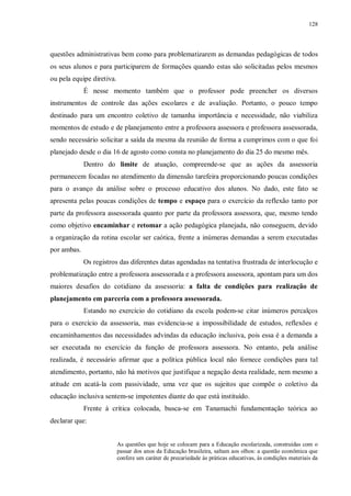 128
questões administrativas bem como para problematizarem as demandas pedagógicas de todos
os seus alunos e para participarem de formações quando estas são solicitadas pelos mesmos
ou pela equipe diretiva.
É nesse momento também que o professor pode preencher os diversos
instrumentos de controle das ações escolares e de avaliação. Portanto, o pouco tempo
destinado para um encontro coletivo de tamanha importância e necessidade, não viabiliza
momentos de estudo e de planejamento entre a professora assessora e professora assessorada,
sendo necessário solicitar a saída da mesma da reunião de forma a cumprimos com o que foi
planejado desde o dia 16 de agosto como consta no planejamento do dia 25 do mesmo mês.
Dentro do limite de atuação, compreende-se que as ações da assessoria
permanecem focadas no atendimento da dimensão tarefeira proporcionando poucas condições
para o avanço da análise sobre o processo educativo dos alunos. No dado, este fato se
apresenta pelas poucas condições de tempo e espaço para o exercício da reflexão tanto por
parte da professora assessorada quanto por parte da professora assessora, que, mesmo tendo
como objetivo encaminhar e retomar a ação pedagógica planejada, não conseguem, devido
a organização da rotina escolar ser caótica, frente a inúmeras demandas a serem executadas
por ambas.
Os registros das diferentes datas agendadas na tentativa frustrada de interlocução e
problematização entre a professora assessorada e a professora assessora, apontam para um dos
maiores desafios do cotidiano da assessoria: a falta de condições para realização de
planejamento em parceria com a professora assessorada.
Estando no exercício do cotidiano da escola podem-se citar inúmeros percalços
para o exercício da assessoria, mas evidencia-se a impossibilidade de estudos, reflexões e
encaminhamentos das necessidades advindas da educação inclusiva, pois essa é a demanda a
ser executada no exercício da função de professora assessora. No entanto, pela análise
realizada, é necessário afirmar que a política pública local não fornece condições para tal
atendimento, portanto, não há motivos que justifique a negação desta realidade, nem mesmo a
atitude em acatá-la com passividade, uma vez que os sujeitos que compõe o coletivo da
educação inclusiva sentem-se impotentes diante do que está instituído.
Frente à crítica colocada, busca-se em Tanamachi fundamentação teórica ao
declarar que:
As questões que hoje se colocam para a Educação escolarizada, construídas com o
passar dos anos da Educação brasileira, saltam aos olhos: a questão econômica que
confere um caráter de precariedade às práticas educativas, às condições materiais da
 