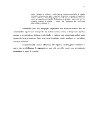 129
escola e salariais do professor; o modo como se constituem as relações de trabalho
no interior das escolas nas quais a hierarquia desapropria em cadeia as iniciativas e
as lutas coletivas; a dimensão pedagógica marcada por uma dura rotina, em que o
desejo de conhecer não se traduz no interesse de aprender – dificuldade que não
concerne somente a crianças e jovens, mas igualmente aos educadores.
(TANAMACHI, 2000, p. 8)
Entendendo que a ação pedagógica do professor e do professor assessor deve ser
compreendida a partir dos pressupostos da análise histórico-crítica, ao longo deste capítulo
procura-se apontar alguns limites e possibilidades a partir da cada categoria de análise, tendo
como referência as condições dadas pela gestão de política pública local para o exercício da
educação inclusiva.
Na continuidade, situando este estudo entre o pensar e o fazer, propõe-se reflexões
acerca das possibilidades de superação ao que está instituído a partir das necessidades
desveladas ao longo da pesquisa.
 