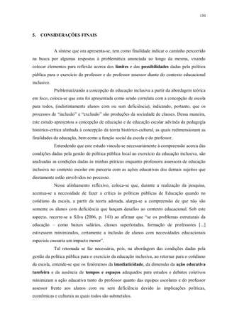 130
5. CONSIDERAÇÕES FINAIS
A síntese que ora apresenta-se, tem como finalidade indicar o caminho percorrido
na busca por algumas respostas à problemática anunciada ao longo da mesma, visando
colocar elementos para reflexão acerca dos limites e das possibilidades dadas pela política
pública para o exercício do professor e do professor assessor diante do contexto educacional
inclusivo.
Problematizando a concepção de educação inclusiva a partir da abordagem teórica
em foco, coloca-se que esta foi apresentada como sendo correlata com a concepção de escola
para todos, (indistintamente alunos com ou sem deficiência), indicando, portanto, que os
processos de “inclusão” e “exclusão” são produções da sociedade de classes. Dessa maneira,
este estudo apresentou a concepção de educação e de educação escolar advinda da pedagogia
histórico-crítica alinhada à concepção da teoria histórico-cultural, as quais redimensionam as
finalidades da educação, bem como a função social da escola e do professor.
Entendendo que este estudo vincula-se necessariamente à compreensão acerca das
condições dadas pela gestão de política pública local ao exercício da educação inclusiva, são
analisadas as condições dadas às minhas práticas enquanto professora assessora de educação
inclusiva no contexto escolar em parceria com as ações educativas dos demais sujeitos que
diretamente estão envolvidos no processo.
Nesse alinhamento reflexivo, coloca-se que, durante a realização da pesquisa,
acentua-se a necessidade de fazer a crítica às políticas públicas de Educação quando no
cotidiano da escola, a partir da teoria adotada, alarga-se a compreensão de que não são
somente os alunos com deficiência que lançam desafios ao contexto educacional. Sob este
aspecto, recorre-se a Silva (2006, p. 141) ao afirmar que “se os problemas estruturais da
educação – como baixos salários, classes superlotadas, formação de professores [...]
estivessem minimizados, certamente a inclusão de alunos com necessidades educacionais
especiais causaria um impacto menor”.
Tal retomada se faz necessária, pois, na abordagem das condições dadas pela
gestão da política pública para o exercício da educação inclusiva, ao retornar para o cotidiano
da escola, entende-se que os fenômenos da imediaticidade, da dimensão da ação educativa
tarefeira e da ausência de tempos e espaços adequados para estudos e debates coletivos
minimizam a ação educativa tanto do professor quanto das equipes escolares e do professor
assessor frente aos alunos com ou sem deficiência devido às implicações políticas,
econômicas e culturais as quais todos são submetidos.
 