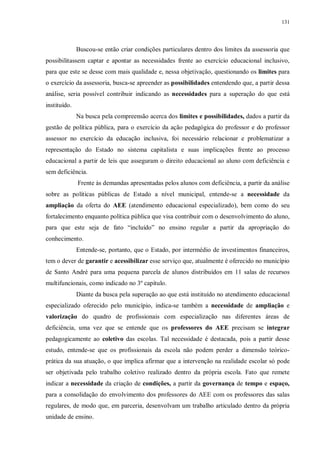 131
Buscou-se então criar condições particulares dentro dos limites da assessoria que
possibilitassem captar e apontar as necessidades frente ao exercício educacional inclusivo,
para que este se desse com mais qualidade e, nessa objetivação, questionando os limites para
o exercício da assessoria, busca-se apreender as possibilidades entendendo que, a partir dessa
análise, seria possível contribuir indicando as necessidades para a superação do que está
instituído.
Na busca pela compreensão acerca dos limites e possibilidades, dados a partir da
gestão de política pública, para o exercício da ação pedagógica do professor e do professor
assessor no exercício da educação inclusiva, foi necessário relacionar e problematizar a
representação do Estado no sistema capitalista e suas implicações frente ao processo
educacional a partir de leis que asseguram o direito educacional ao aluno com deficiência e
sem deficiência.
Frente às demandas apresentadas pelos alunos com deficiência, a partir da análise
sobre as políticas públicas de Estado a nível municipal, entende-se a necessidade da
ampliação da oferta do AEE (atendimento educacional especializado), bem como do seu
fortalecimento enquanto política pública que visa contribuir com o desenvolvimento do aluno,
para que este seja de fato “incluído” no ensino regular a partir da apropriação do
conhecimento.
Entende-se, portanto, que o Estado, por intermédio de investimentos financeiros,
tem o dever de garantir e acessibilizar esse serviço que, atualmente é oferecido no município
de Santo André para uma pequena parcela de alunos distribuídos em 11 salas de recursos
multifuncionais, como indicado no 3º capítulo.
Diante da busca pela superação ao que está instituído no atendimento educacional
especializado oferecido pelo município, indica-se também a necessidade de ampliação e
valorização do quadro de profissionais com especialização nas diferentes áreas de
deficiência, uma vez que se entende que os professores do AEE precisam se integrar
pedagogicamente ao coletivo das escolas. Tal necessidade é destacada, pois a partir desse
estudo, entende-se que os profissionais da escola não podem perder a dimensão teórico-
prática da sua atuação, o que implica afirmar que a intervenção na realidade escolar só pode
ser objetivada pelo trabalho coletivo realizado dentro da própria escola. Fato que remete
indicar a necessidade da criação de condições, a partir da governança de tempo e espaço,
para a consolidação do envolvimento dos professores do AEE com os professores das salas
regulares, de modo que, em parceria, desenvolvam um trabalho articulado dentro da própria
unidade de ensino.
 