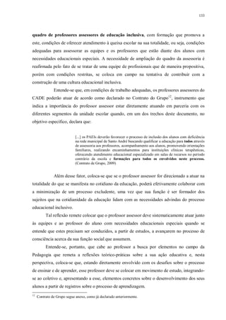 133
quadro de professores assessores de educação inclusiva, com formação que promova a
este, condições de oferecer atendimento à queixa escolar na sua totalidade, ou seja, condições
adequadas para assessorar as equipes e os professores que estão diante dos alunos com
necessidades educacionais especiais. A necessidade de ampliação do quadro da assessoria é
reafirmada pelo fato de se tratar de uma equipe de profissionais que de maneira propositiva,
porém com condições restritas, se coloca em campo na tentativa de contribuir com a
construção de uma cultura educacional inclusiva.
Entende-se que, em condições de trabalho adequadas, os professores assessores do
CADE poderão atuar de acordo como declarado no Contrato do Grupo12
, instrumento que
indica a importância do professor assessor estar diretamente atuando em parceria com os
diferentes segmentos da unidade escolar quando, em um dos trechos deste documento, no
objetivo específico, declara que:
[...] os PAEIs deverão favorecer o processo de inclusão dos alunos com deficiência
na rede municipal de Santo André buscando qualificar a educação para todos através
de assessoria aos professores, acompanhamento aos alunos, promovendo orientações
familiares, realizando encaminhamentos para instituições clínicas terapêuticas,
oferecendo atendimento educacional especializado em salas de recursos no período
contrário da escola e formações para todos os envolvidos neste processo.
(Contrato de Grupo, 2009)
Além desse fator, coloca-se que se o professor assessor for direcionado a atuar na
totalidade do que se manifesta no cotidiano da educação, poderá efetivamente colaborar com
a minimização de um processo excludente, uma vez que sua função é ser formador dos
sujeitos que na cotidianidade da educação lidam com as necessidades advindas do processo
educacional inclusivo.
Tal reflexão remete colocar que o professor assessor deve sistematicamente atuar junto
às equipes e ao professor do aluno com necessidades educacionais especiais quando se
entende que estes precisam ser conduzidos, a partir de estudos, a avançarem no processo de
consciência acerca da sua função social que assumem.
Entende-se, portanto, que cabe ao professor a busca por elementos no campo da
Pedagogia que remeta a reflexões teórico-práticas sobre a sua ação educativa e, nesta
perspectiva, coloca-se que, estando diretamente envolvido com os desafios sobre o processo
de ensinar e de aprender, esse professor deve se colocar em movimento de estudo, integrando-
se ao coletivo e, apresentando a esse, elementos concretos sobre o desenvolvimento dos seus
alunos a partir de registros sobre o processo de aprendizagem.
12
Contrato de Grupo segue anexo, como já declarado anteriormente.
 