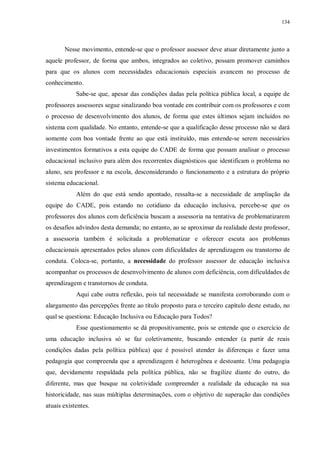134
Nesse movimento, entende-se que o professor assessor deve atuar diretamente junto a
aquele professor, de forma que ambos, integrados ao coletivo, possam promover caminhos
para que os alunos com necessidades educacionais especiais avancem no processo de
conhecimento.
Sabe-se que, apesar das condições dadas pela política pública local, a equipe de
professores assessores segue sinalizando boa vontade em contribuir com os professores e com
o processo de desenvolvimento dos alunos, de forma que estes últimos sejam incluídos no
sistema com qualidade. No entanto, entende-se que a qualificação desse processo não se dará
somente com boa vontade frente ao que está instituído, mas entende-se serem necessários
investimentos formativos a esta equipe do CADE de forma que possam analisar o processo
educacional inclusivo para além dos recorrentes diagnósticos que identificam o problema no
aluno, seu professor e na escola, desconsiderando o funcionamento e a estrutura do próprio
sistema educacional.
Além do que está sendo apontado, ressalta-se a necessidade de ampliação da
equipe do CADE, pois estando no cotidiano da educação inclusiva, percebe-se que os
professores dos alunos com deficiência buscam a assessoria na tentativa de problematizarem
os desafios advindos desta demanda; no entanto, ao se aproximar da realidade deste professor,
a assessoria também é solicitada a problematizar e oferecer escuta aos problemas
educacionais apresentados pelos alunos com dificuldades de aprendizagem ou transtorno de
conduta. Coloca-se, portanto, a necessidade do professor assessor de educação inclusiva
acompanhar os processos de desenvolvimento de alunos com deficiência, com dificuldades de
aprendizagem e transtornos de conduta.
Aqui cabe outra reflexão, pois tal necessidade se manifesta corroborando com o
alargamento das percepções frente ao título proposto para o terceiro capítulo deste estudo, no
qual se questiona: Educação Inclusiva ou Educação para Todos?
Esse questionamento se dá propositivamente, pois se entende que o exercício de
uma educação inclusiva só se faz coletivamente, buscando entender (a partir de reais
condições dadas pela política pública) que é possível atender às diferenças e fazer uma
pedagogia que compreenda que a aprendizagem é heterogênea e destoante. Uma pedagogia
que, devidamente respaldada pela política pública, não se fragilize diante do outro, do
diferente, mas que busque na coletividade compreender a realidade da educação na sua
historicidade, nas suas múltiplas determinações, com o objetivo de superação das condições
atuais existentes.
 