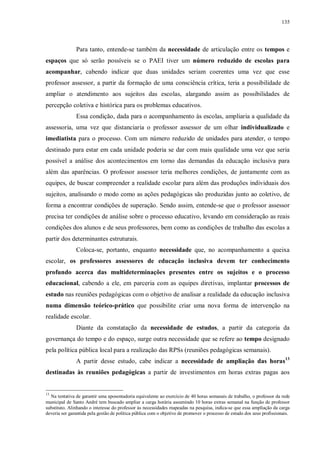 135
Para tanto, entende-se também da necessidade de articulação entre os tempos e
espaços que só serão possíveis se o PAEI tiver um número reduzido de escolas para
acompanhar, cabendo indicar que duas unidades seriam coerentes uma vez que esse
professor assessor, a partir da formação de uma consciência crítica, teria a possibilidade de
ampliar o atendimento aos sujeitos das escolas, alargando assim as possibilidades de
percepção coletiva e histórica para os problemas educativos.
Essa condição, dada para o acompanhamento às escolas, ampliaria a qualidade da
assessoria, uma vez que distanciaria o professor assessor de um olhar individualizado e
imediatista para o processo. Com um número reduzido de unidades para atender, o tempo
destinado para estar em cada unidade poderia se dar com mais qualidade uma vez que seria
possível a análise dos acontecimentos em torno das demandas da educação inclusiva para
além das aparências. O professor assessor teria melhores condições, de juntamente com as
equipes, de buscar compreender a realidade escolar para além das produções individuais dos
sujeitos, analisando o modo como as ações pedagógicas são produzidas junto ao coletivo, de
forma a encontrar condições de superação. Sendo assim, entende-se que o professor assessor
precisa ter condições de análise sobre o processo educativo, levando em consideração as reais
condições dos alunos e de seus professores, bem como as condições de trabalho das escolas a
partir dos determinantes estruturais.
Coloca-se, portanto, enquanto necessidade que, no acompanhamento a queixa
escolar, os professores assessores de educação inclusiva devem ter conhecimento
profundo acerca das multideterminações presentes entre os sujeitos e o processo
educacional, cabendo a ele, em parceria com as equipes diretivas, implantar processos de
estudo nas reuniões pedagógicas com o objetivo de analisar a realidade da educação inclusiva
numa dimensão teórico-prático que possibilite criar uma nova forma de intervenção na
realidade escolar.
Diante da constatação da necessidade de estudos, a partir da categoria da
governança do tempo e do espaço, surge outra necessidade que se refere ao tempo designado
pela política pública local para a realização das RPSs (reuniões pedagógicas semanais).
A partir desse estudo, cabe indicar a necessidade de ampliação das horas13
destinadas às reuniões pedagógicas a partir de investimentos em horas extras pagas aos
13
Na tentativa de garantir uma aposentadoria equivalente ao exercício de 40 horas semanais de trabalho, o professor da rede
municipal de Santo André tem buscado ampliar a carga horária assumindo 10 horas extras semanal na função de professor
substituto. Alinhando o interesse do professor às necessidades mapeadas na pesquisa, indica-se que essa ampliação da carga
deveria ser garantida pela gestão de política pública com o objetivo de promover o processo de estudo dos seus profissionais.
 