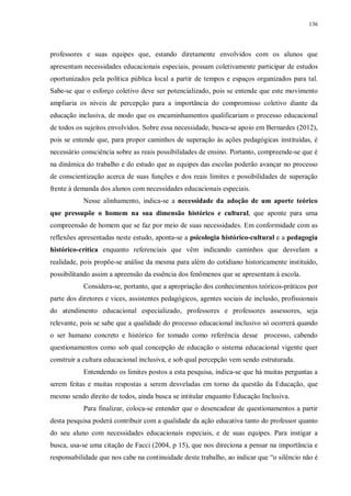 136
professores e suas equipes que, estando diretamente envolvidos com os alunos que
apresentam necessidades educacionais especiais, possam coletivamente participar de estudos
oportunizados pela política pública local a partir de tempos e espaços organizados para tal.
Sabe-se que o esforço coletivo deve ser potencializado, pois se entende que este movimento
ampliaria os níveis de percepção para a importância do compromisso coletivo diante da
educação inclusiva, de modo que os encaminhamentos qualificariam o processo educacional
de todos os sujeitos envolvidos. Sobre essa necessidade, busca-se apoio em Bernardes (2012),
pois se entende que, para propor caminhos de superação às ações pedagógicas instituídas, é
necessário consciência sobre as reais possibilidades de ensino. Portanto, compreende-se que é
na dinâmica do trabalho e do estudo que as equipes das escolas poderão avançar no processo
de conscientização acerca de suas funções e dos reais limites e possibilidades de superação
frente à demanda dos alunos com necessidades educacionais especiais.
Nesse alinhamento, indica-se a necessidade da adoção de um aporte teórico
que pressupõe o homem na sua dimensão histórico e cultural, que aponte para uma
compreensão de homem que se faz por meio de suas necessidades. Em conformidade com as
reflexões apresentadas neste estudo, aponta-se a psicologia histórico-cultural e a pedagogia
histórico-crítica enquanto referenciais que vêm indicando caminhos que desvelam a
realidade, pois propõe-se análise da mesma para além do cotidiano historicamente instituído,
possibilitando assim a apreensão da essência dos fenômenos que se apresentam à escola.
Considera-se, portanto, que a apropriação dos conhecimentos teóricos-práticos por
parte dos diretores e vices, assistentes pedagógicos, agentes sociais de inclusão, profissionais
do atendimento educacional especializado, professores e professores assessores, seja
relevante, pois se sabe que a qualidade do processo educacional inclusivo só ocorrerá quando
o ser humano concreto e histórico for tomado como referência desse processo, cabendo
questionamentos como sob qual concepção de educação o sistema educacional vigente quer
construir a cultura educacional inclusiva, e sob qual percepção vem sendo estruturada.
Entendendo os limites postos a esta pesquisa, indica-se que há muitas perguntas a
serem feitas e muitas respostas a serem desveladas em torno da questão da Educação, que
mesmo sendo direito de todos, ainda busca se intitular enquanto Educação Inclusiva.
Para finalizar, coloca-se entender que o desencadear de questionamentos a partir
desta pesquisa poderá contribuir com a qualidade da ação educativa tanto do professor quanto
do seu aluno com necessidades educacionais especiais, e de suas equipes. Para instigar a
busca, usa-se uma citação de Facci (2004, p 15), que nos direciona a pensar na importância e
responsabilidade que nos cabe na continuidade deste trabalho, ao indicar que “o silêncio não é
 