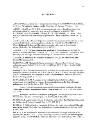 138
REFERÊNCIAS
ABRAMOWICZ. A. Quem são as crianças multirepetentes? In. ABRAMOWICZ, A; MOLL,
J. (Orgs.). Para além do fracasso escolar. Campinas, SP: Papirus, 1997. p.161- 172.
ABREU, L.; CARVALHO, M. F. O professor capacitado para a educação de alunos com
deficiência: definições legais sobre a formação de professores. In: CONGRESSO
ESTADUAL PAULISTA SOBRE FORMAÇÃO DE EDUCADORES, 11., Anais..., “Por
uma Política Educacional de Formação de professores”. Águas de Lindóia: Unesp, 2011. p.
02-15.
ANGELLUCI, C. B. A Inclusão de pessoas com necessidades educacionais especiais na rede
estadual de São Paulo: a dissimulação da exclusão. In: VIEGAS. L.; ANGELLUCI. C.
(Orgs). Políticas Públicas em Educação: uma análise crítica a partir da psicologia
escolar.São Paulo: Casa do Psicólogo, 2011. p. 187-225.
ASBAHR, F. F. S. “Por que aprender isso, professora? Sentido Pessoal e atividade de
estudo na Psicologia Histórico – cultural. 2011. 220 p. Tese – Doutorado – Programa de Pós –
Graduação em Psicologia. Instituto de Psicologia da Universidade de São Paulo, 2011.
AZEVEDO, F. Manifesto dos pioneiros da educação (1932) e dos educadores 1959.
Recife: Massangana, 2010.
BATISTA, C. A M. Educação inclusiva: atendimento educacional especializado para a
deficiência mental. In BATISTA, C. A. M.; MANTOAN, M. T. E. (Orgs.) Brasília: MEC,
SEESP, 2007.
BARROCO, M. S. Psicologia e educação: da inclusão e da exclusão ou da exceção e da regra.
Psicologia histórico-cultural. In. MEIRA,M.E.M.; FACCI, M.G. (Orgs.). Psicologia histórico-
cultural. Contribuições para o encontro entre a subjetividade e a educação. São Paulo:
Casa do Psicólogo, 2007. p. 158- 184.
BERNARDES, M. E. M. A educação como mediação na teoria histórico-cultural:
compromisso ético e político no processo de emancipação humana. Revista psicologia
política. vol. 10, nº 20, Jul./Dez, p. 293 – 296. 2010.
______. Ensino e Aprendizagem como unidade dialética na atividade pedagógica. Revista
Associação Brasileira de psicologia escolar e educacional. vol. 13, nº 2, Jul./Dez, p 235 -
242. 2009.
______. Mediações simbólicas na atividade pedagógica: Contribuição da teoria Histórico-
Cultural para o ensino e a aprendizagem. 1ed. Curitiba, PR: CRV, 2012.
BERTOLDO, E. A concepção Marxista de Educação em Leontiev. Revista Eletrônica Arma
da Crítica. Ano 2: Número Especial. Dez: p. 189 - 204. 2010
BERTUAL. C. Saúde e Escola: a experiência de Santos. In: vários autores.(Orgs.) Educação
especial em debate. São Paulo: Casa do Psicólogo, Conselho Regional de Psicologia, 1997.
p. 161 – 166.
BOCK. A. M. B. As influências do Barão de Munchausen na Psicologia da Educação. In.
MEIRA, M.E.M.; FACCI, M.G. (Orgs.). Psicologia histórico-cultural. Contribuições para o
encontro entre a subjetividade e a educação. São Paulo: Casa do Psicólogo, 2007. p.11-33.
 