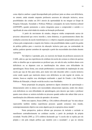 14
como objetivo analisar o papel desempenhado pelo professor junto ao aluno com deficiência,
no entanto, ainda atuando enquanto professora assessora de educação inclusiva, novas
possibilidades são criadas em 2011 através da oportunidade de me integrar ao Grupo de
Pesquisa Educação, Sociedade e Políticas Públicas: concepções da teoria histórico-cultural
(GEPESPP), quando juntamente a outros integrantes passo a compreender o sentido e o
significado de uma coletividade de estudos na formação profissional.
A partir do movimento de estudos, alarga-se minha compreensão acerca do
processo educacional que estava inserida e, nesta dinâmica, os questionamentos diante das
condições concretas da escola transformam-se e o objetivo enquanto pesquisadora passa a ser
a busca pela compreensão a respeito dos limites e das possibilidades dadas a partir da gestão
de política pública para o exercício da educação inclusiva para que, na continuidade da
análise, pudesse apontar caminhos de superação a partir das necessidades desveladas durante
a pesquisa.
Tal objetivo é apontado, pois, no exercício da função de professora assessora do
CADE, sabe-se, que nas experiências do cotidiano da escola são comuns os relatos de queixas
sobre os desafios que se apresentam ao professor que, em sala de aula, recebem alunos com
deficiência ou se deparam com as manifestações dos alunos com dificuldades de
aprendizagem. Dessa forma, este estudo problematiza a necessidade da implantação de uma
escola que seja de fato para todos, pois muito tem sido discutido sobre a escola inclusiva
como sendo aquela que matricula alunos com deficiência na sala regular de ensino, no
entanto, busca-se ampliar essa abordagem analisando o papel do Estado e das Políticas
Públicas de Educação, a função social da escola e suas finalidades.
Nessa proposição da pesquisa, apontam-se alguns elementos de aproximação e
distanciamento entre os alunos com necessidades educacionais especiais, sendo eles alunos
com deficiência ou com dificuldades de aprendizagem, pois decorre que tanto o professor
quanto esses alunos se sentem excluídos no processo quando ambos não sabem lidar com as
manifestações dos diferentes modos de aprender e de ensinar.
Sobre esse aspecto, Souza (2000, p. 126) colabora afirmando que “no meu educar
repercutirão também minhas experiências pessoais: quando comunico meu mundo,
contemporaneamente objetivo-me como alguém que já se apropriou desse mundo”.
Nesta perspectiva, pode-se afirmar que processos de inclusão e exclusão se
manifestam contraditoriamente no cotidiano escolar, a partir da produção da própria
sociedade. Nosella (2005, p. 227) colabora declarando que “a escola não se explica por ela
própria e sim pela relação política que mantém com a sociedade”, o que no sistema
 