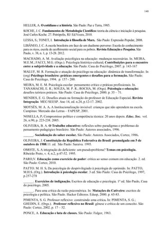 140
HELLER, A. O cotidiano e a história. São Paulo: Paz e Terra, 1985.
KOCHE, J. C. Fundamentos de Metodologia Científica: teoria da ciência e iniciação à pesquisa.
José Carlos Koche. 27. Petrópolis, RJ: Ed.Vozes, 2010.
LESSA, S.; TONET, I. Introdução à filosofia de Marx. São Paulo: Expressão Popular, 2008.
LIBÂNEO, J. C. A escola brasileira em face de um dualismo perverso: Escola do conhecimento
para os ricos, escola do acolhimento social para os pobres. Revista Educação e Pesquisa. São
Paulo, v. 38, n. 1, p. 13-28. 2012.
MACHADO, A. M. Avaliação psicológica na educação: mudanças necessárias. In. MEIRA,
M.E.M.; FACCI, M.G. (Orgs.). Psicologia histórico-cultural. Contribuições para o encontro
entre a subjetividade e a educação. São Paulo: Casa do Psicólogo, 2007. p. 143-167
MALUF, M. R. Formação e atuação do psicólogo na educação: dinâmica de transformação. In
(org) Psicólogo brasileiro: práticas emergentes e desafios para a formação. São Paulo:
Casa do Psicólogo, 1994. p. 157 - 200.
MEIRA, M. E. M. Psicologia escolar: pensamento crítico e práticas profissionais. In.
TANAMACHI, E. R.; SOUZA, M. P. R.; ROCHA, M. (Orgs). Psicologia e educação:
desafios teóricos práticos. São Paulo: Casa do Psicólogo, 2000. p. 35 – 71.
MENDES, E. G. Desafios atuais na formação do professor de Educação Especial. Revista
Integração. MEC/SEESP. Ano 14, ed. n.24, p.12-17. 2002.
MOYSÉS, M. A. A. A Institucionalização invisível: crianças que não aprendem na escola.
Campinas: Mercado das Letras – FAPESP, 2001.
NOSELLA, P. Compromisso político e competência técnica: 20 anos depois. Educ. Soc. vol.
26, n.90, p. 223-238. 2005.
OLIVEIRA, B. A. O Trabalho educativo: reflexões sobre paradigmas e problemas do
pensamento pedagógico brasileiro. São Paulo: Autores associados, 1996.
______. Socialização do saber escolar. São Paulo: Autores Associados, Cortez, 1986.
OLIVEIRA, J. Constituição da República Federativa do Brasil: promulgada em 5 de
outubro de 1988.11. ed. São Paulo: Saraiva. 1995.
OMOTE, S. A integração do deficiente: um pseudoproblema? Temas em psicologia.
Ribeirão Preto, v. 4, n.2, p.47-52. 1995.
PARO,V. Educação como exercício de poder: crítica ao senso comum em educação. 2. ed.
São Paulo: Cortez, 2010.
PATTO. M. H. S. Da psicologia do desprivilegiado à psicologia do oprimido. In: PATTO,
M.H.S. (Org.). Introdução à psicologia escolar. 3 ed. São Paulo: Casa do Psicólogo, 1997,
p.257-278
______. Exercícios de indignação. Escritos de educação e psicologia. 1º ed. São Paulo, Casa
do psicólogo, 2005.
______. Para uma crítica da razão psicométrica. In: Mutações do Cativeiro: escritos de
psicologia e política. São Paulo. Hacker Editores. Edusp, 2000. p. 65-83.
PIMENTA, S. G. Professor reflexivo: construindo uma crítica. In: PIMENTA, S. G.;
GHEDIN, E. (Orgs.). Professor reflexivo no Brasil: gênese e crítica de um conceito. São
Paulo: Cortez, 2002. p. 17 – 52.
PONCE, A. Educação e luta de classes. São Paulo: Fulgor, 1963.
 