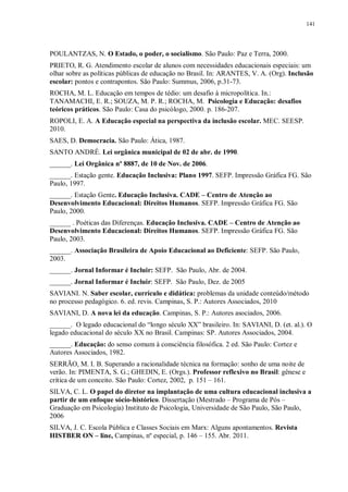 141
POULANTZAS, N. O Estado, o poder, o socialismo. São Paulo: Paz e Terra, 2000.
PRIETO, R. G. Atendimento escolar de alunos com necessidades educacionais especiais: um
olhar sobre as políticas públicas de educação no Brasil. In: ARANTES, V. A. (Org). Inclusão
escolar: pontos e contrapontos. São Paulo: Summus, 2006, p.31-73.
ROCHA, M. L. Educação em tempos de tédio: um desafio à micropolítica. In.:
TANAMACHI, E. R.; SOUZA, M. P. R.; ROCHA, M. Psicologia e Educação: desafios
teóricos práticos. São Paulo: Casa do psicólogo, 2000. p. 186-207.
ROPOLI, E. A. A Educação especial na perspectiva da inclusão escolar. MEC. SEESP.
2010.
SAES, D. Democracia. São Paulo: Ática, 1987.
SANTO ANDRÉ. Lei orgânica municipal de 02 de abr. de 1990.
______. Lei Orgânica nº 8887, de 10 de Nov. de 2006.
______. Estação gente. Educação Inclusiva: Plano 1997. SEFP. Impressão Gráfica FG. São
Paulo, 1997.
______. Estação Gente. Educação Inclusiva. CADE – Centro de Atenção ao
Desenvolvimento Educacional: Direitos Humanos. SEFP. Impressão Gráfica FG. São
Paulo, 2000.
______ . Poéticas das Diferenças. Educação Inclusiva. CADE – Centro de Atenção ao
Desenvolvimento Educacional: Direitos Humanos. SEFP. Impressão Gráfica FG. São
Paulo, 2003.
______. Associação Brasileira de Apoio Educacional ao Deficiente: SEFP. São Paulo,
2003.
______. Jornal Informar é Incluir: SEFP. São Paulo, Abr. de 2004.
______. Jornal Informar é Incluir: SEFP. São Paulo, Dez. de 2005
SAVIANI. N. Saber escolar, currículo e didática: problemas da unidade conteúdo/método
no processo pedagógico. 6. ed. revis. Campinas, S. P.: Autores Associados, 2010
SAVIANI, D. A nova lei da educação. Campinas, S. P.: Autores asociados, 2006.
______. O legado educacional do “longo século XX” brasileiro. In: SAVIANI, D. (et. al.). O
legado educacional do século XX no Brasil. Campinas: SP. Autores Associados, 2004.
______. Educação: do senso comum à consciência filosófica. 2 ed. São Paulo: Cortez e
Autores Associados, 1982.
SERRÃO, M. I. B. Superando a racionalidade técnica na formação: sonho de uma noite de
verão. In: PIMENTA, S. G.; GHEDIN, E. (Orgs.). Professor reflexivo no Brasil: gênese e
crítica de um conceito. São Paulo: Cortez, 2002, p. 151 – 161.
SILVA, C. L. O papel do diretor na implantação de uma cultura educacional inclusiva a
partir de um enfoque sócio-histórico. Dissertação (Mestrado – Programa de Pós –
Graduação em Psicologia) Instituto de Psicologia, Universidade de São Paulo, São Paulo,
2006
SILVA, J. C. Escola Pública e Classes Sociais em Marx: Alguns apontamentos. Revista
HISTBER ON – line, Campinas, nº especial, p. 146 – 155. Abr. 2011.
 