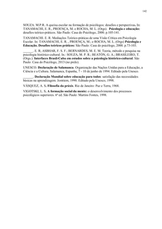 142
SOUZA. M.P.R. A queixa escolar na formação de psicólogos: desafios e perspectivas. In:
TANAMACHI, E. R., PROENÇA, M. e ROCHA, M. L. (Orgs). Psicologia e educação:
desafios teórico-práticos. São Paulo: Casa do Psicólogo, 2000. p.105-141.
TANAMACHI. E. R. Mediações Teórico-práticas de uma Visão Crítica em Psicologia
Escolar. In: TANAMACHI, E. R. , PROENÇA, M.; e ROCHA, M. L. (Orgs) Psicologia e
Educação. Desafios teóricos práticos: São Paulo: Casa do psicólogo, 2000. p.73-103.
______. E. R; ASBHAR, F. S. F.; BERNARDES, M. E. M. Teoria, método e pesquisa na
psicologia histórico-cultural. In.: SOUZA, M. P. R.; BEATÓN, G. A.; BRASILEIRO, T.
(Orgs.). Interfaces Brasil-Cuba em estudos sobre a psicologia histórico-cultural. São
Paulo: Casa do Psicólogo, 2013 (no prelo).
UNESCO. Declaração de Salamanca. Organização das Nações Unidas para a Educação, a
Ciência e a Cultura. Salamanca, Espanha, 7 - 10 de junho de 1994. Editado pela Unesco.
______. Declaração Mundial sobre educação para todos: satisfação das necessidades
básicas na aprendizagem. Jomtiem, 1990. Editado pela Unesco, 1998.
VÁSQUEZ, A. S. Filosofia da práxis. Rio de Janeiro: Paz e Terra, 1968.
VIGOTSKI, L. S. A formação social da mente: o desenvolvimento dos processos
psicológicos superiores. 6ª ed. São Paulo: Martins Fontes, 1998.
 