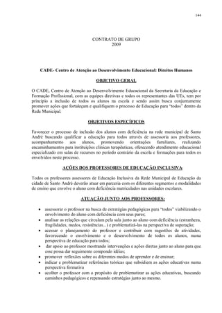 144
CONTRATO DE GRUPO
2009
CADE- Centro de Atenção ao Desenvolvimento Educacional: Direitos Humanos
OBJETIVO GERAL
O CADE, Centro de Atenção ao Desenvolvimento Educacional da Secretaria da Educação e
Formação Profissional, com as equipes diretivas e todos os representantes das UEs, tem por
principio a inclusão de todos os alunos na escola e sendo assim busca conjuntamente
promover ações que fortaleçam e qualifiquem o processo de Educação para “todos” dentro da
Rede Municipal.
OBJETIVOS ESPECÍFICOS
Favorecer o processo de inclusão dos alunos com deficiência na rede municipal de Santo
André buscando qualificar a educação para todos através de assessoria aos professores,
acompanhamento aos alunos, promovendo orientações familiares, realizando
encaminhamentos para instituições clínicas terapêuticas, oferecendo atendimento educacional
especializado em salas de recursos no período contrário da escola e formações para todos os
envolvidos neste processo.
AÇÕES DOS PROFESSORES DE EDUCAÇÃO INCLUSIVA:
Todos os professores assessores de Educação Inclusiva da Rede Municipal de Educação da
cidade de Santo André deverão atuar em parceria com os diferentes segmentos e modalidades
de ensino que envolve o aluno com deficiência matriculados nas unidades escolares.
ATUAÇÃO JUNTO AOS PROFESSORES:
· assessorar o professor na busca de estratégias pedagógicas para “todos” viabilizando o
envolvimento do aluno com deficiência com seus pares;
· analisar as relações que circulam pela sala junto ao aluno com deficiência (estranheza,
fragilidades, medos, resistências...) e problematizá-las na perspectiva de superação;
· acessar o planejamento do professor e contribuir com sugestões de atividades,
favorecendo o envolvimento e o desenvolvimento de todos os alunos, numa
perspectiva de educação para todos;
· dar apoio ao professor mostrando intervenções e ações diretas junto ao aluno para que
esse possa dar seguimento compondo idéias;
· promover reflexões sobre os diferentes modos de aprender e de ensinar;
· indicar e problematizar referências teóricas que subsidiem as ações educativas numa
perspectiva formativa
· acolher o professor com o propósito de problematizar as ações educativas, buscando
caminhos pedagógicos e repensando estratégias junto ao mesmo.
 
