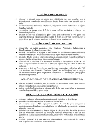 145
ATUAÇÃO JUNTO AOS ALUNOS:
· observar e interagir com os alunos com deficiência nas suas relações com a
aprendizagem, percebendo suas diferentes formas de aprender e de interagir com o
meio;
· viabilizar recursos técnicos e adaptações, em parceria com a professora e o Agente
Social de Inclusão;
· encaminhar os alunos com deficiência para realizar avaliações e triagens nas
instituições parceiras.
· analisar as relações estabelecidas pelo aluno com deficiência e seus pares nos
diferentes tempos e espaços da rotina escolar de forma a contribuir com intervenções
propositivas que favoreçam seu desenvolvimento social e pedagógico
ATUAÇÃO JUNTO ÀS EQUIPES DIRETIVAS:
· compartilhar as ações educativas com Diretoras, Assistentes Pedagógicas e
Coordenadoras, fortalecendo as parcerias;
· analisar e encaminhar às equipes as solicitações das professoras como aquisição de
materiais específicos e ou outras demandas que sejam indicadas pelas mesmas;
· analisar e debater sobre os espaços e a rotina da unidade escolar, buscando qualificar o
ensino e facilitar a inclusão do aluno com deficiência;
· problematizar a importância de espaço de discussão e formação em RPSs e RPMs
sobre as especificidades e demandas da educação especial na perspectiva da educação
inclusiva;
· apresentar as informações sobre os atendimentos terapêuticos realizados pela FSA
com os alunos com Transtorno Funcional Específico e analisar junto com as equipes,
os encaminhamentos para diagnóstico, devolutivas e intervenções pedagógicas
necessárias e possíveis.
ATUAÇÃO JUNTO AOS FUNCIONÁRIOS DA LIMPEZA E MERENDA:
· realizar encontros formativos para esclarecer aos funcionários como atuar com os
alunos com deficiência valorizando seus potenciais;
· indicar possibilidades de atuação e intervenção de forma a potencializar a autonomia
de cada aluno atendido pelos mesmos;
ATUAÇÃO JUNTO AOS AGENTES SOCIAIS DE INCLUSÃO:
· orientar e esclarecer sobre questões relacionadas à inclusão e às deficiências;
· problematizar e esclarecer ações e atribuições do mesmo;
· em parceria com o ASI organizar a rotina de trabalho para assegurar o
acompanhamento dos alunos com deficiência, em sala de aula, nos passeios e aulas de
vivências corporais;
· problematizar que no exercício de sua função, o ASI deve atuar de forma articulada
com os professores assessores de educação inclusiva, professores da sala de aula
comum e da sala de recursos multifuncionais, entre outros profissionais no contexto da
escola.
· orientar e promover reflexões acerca da importância do estabelecimento de parceria
com os professores dos alunos com deficiência.
 