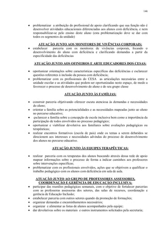 146
· problematizar a atribuição do profissional de apoio clarificando que sua função não é
desenvolver atividades educacionais diferenciadas aos alunos com deficiência, e nem
responsabilizar-se pelo ensino deste aluno (esta problematização deve se dar com
todos os segmentos da unidade)
ATUAÇÃO JUNTO AOS MONITORES DE VIVÊNCIAS CORPORAIS:
· estabelecer parceria com os monitores de vivências corporais, focando o
desenvolvimento do aluno com deficiência e clarificando demandas a partir da
especificidade das deficiências
ATUAÇÃO JUNTO AOS OFINEIROS E ARTE EDUCADORES DOS CESAS:
· oportunizar orientações sobre características específicas das deficiências e esclarecer
questões referentes à inclusão da pessoa com deficiência;
· problematizar com os profissionais do CESA as articulações necessárias entre a
unidade escolar e as atividades que podem ser oportunizadas neste espaço, de modo a
favorecer o processo de desenvolvimento do aluno e do seu grupo classe
ATUAÇÃO JUNTO ÀS FAMÍLIAS:
· construir parceria objetivando oferecer escuta atenciosa às demandas e necessidades
do aluno;
· orientar a família sobre as potencialidades e as necessidades mapeadas junto ao aluno
no percurso educativo;
· esclarecer a família sobre a concepção de escola inclusiva bem como a importância da
participação de todos envolvidos no processo pedagógico;
· oportunizar e viabilizar devolutiva aos familiares sobre avaliações pedagógicas ou
terapêuticas;
· realizar encontros formativos (escola de pais) onde os temas a serem debatidos se
direcionem aos interesses e necessidades advindas do processo de desenvolvimento
dos alunos no percurso educativo.
ATUAÇÃO JUNTO ÀS EQUIPES TERAPÊUTICAS:
· realizar parceria com os terapeutas dos alunos buscando através dessa rede de apoio
mapear informações sobre o processo de forma a indicar caminhos aos professores
sobre intervenções específicas;
· problematizar com os profissionais envolvidos, ações que se objetivem a qualificar o
trabalho pedagógico com os alunos com deficiência em sala de aula.
ATUAÇÃO JUNTO AO GRUPO DE PROFESSORES ASSESSORES,
COORDENAÇÃO E GERÊNCIA DE EDUCAÇÃO INCLUSIVA:
· participar das reuniões pedagógicas semanais, com o objetivo de fortalecer parcerias
com as professoras assessoras dos setores, das salas de recursos, coordenação e
gerência de Educação Inclusão;
· estabelecer parceria com outros setores quando da promoção de formações;
· organizar demandas e encaminhamentos necessários;
· organizar e alimentar as listas de alunos acompanhados pela equipe;
· dar devolutivas sobre os materiais e outros instrumentos solicitados pela secretaria;
 