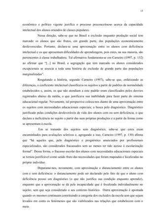 15
econômico e político vigente justifica o processo preconceituoso acerca da capacidade
intelectual dos alunos oriundos de classes populares.
Nessa direção, sabe-se que no Brasil a exclusão enquanto produção social tem
marcado os alunos que são frutos, em grande parte, das populações economicamente
desfavorecidas. Portanto, declara-se uma aproximação entre os alunos com deficiência
intelectual e os que apresentam dificuldades de aprendizagem, pois estes, na sua maioria, são
pertencentes à classe trabalhadora. Tal afirmativa fundamenta-se em Carneiro (1997, p. 132)
ao afirmar que “[...] no Brasil, a segregação que tem marcado os alunos considerados
excepcionais se associa a toda uma história de exclusão de grande parte das populações
marginalizadas”.
Resgatando a história, segundo Carneiro (1997), sabe-se que, enfatizando as
diferenças, o coeficiente intelectual classificava os sujeitos a partir de padrões de normalidade
estabelecidos e, assim, os que não atendiam a este padrão eram classificados pelos desvios
registrados abaixo da média, o que justificava sua inabilidade para fazer parte do sistema
educacional regular. Novamente, tal perspectiva coloca-nos diante de uma aproximação entre
os sujeitos com necessidades educacionais especiais; a busca pelo diagnóstico. Diagnóstico
justificado pelas condições desfavoráveis de vida dos alunos com ou sem deficiência, o que
declara a ineficiência no sujeito a partir das suas próprias produções e a partir da forma como
se apresentam à escola.
Em se tratando dos sujeitos sem diagnóstico, sabe-se que estes eram
encaminhados para avaliações seletivas e, agregando a isso, Carneiro (1997, p. 130) afirma
que “há aqueles que, pelo diagnóstico e prognóstico anunciados por profissionais
especializados, são considerados fracassados sem ao menos ter tido acesso à escolarização
formal”. Dessa forma, o fracasso escolar dos alunos com necessidades educacionais especiais
se tornou justificável como sendo fruto das necessidades que foram mapeadas e localizadas no
próprio indivíduo.
Deparamo-nos, novamente, com aproximação e distanciamento entre os alunos
com e sem deficiência: o distanciamento pode ser declarado pelo fato de que o aluno com
deficiência possui um diagnóstico (o que não justifica sua condição enquanto aprendiz),
enquanto que a aproximação se dá pela incapacidade que é focalizada individualmente no
sujeito, sem que seja considerado o seu contexto histórico. Outra aproximação é apontada
quando os mesmos continuam constituindo a categoria dos excluídos da escola sem que sejam
levados em conta os fenômenos que são viabilizados nas relações que estabelecem com o
meio.
 
