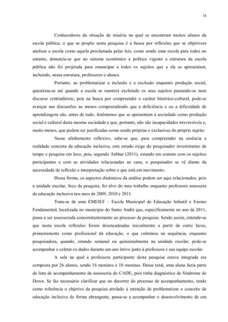 16
Conhecedores da situação de miséria na qual se encontram muitos alunos da
escola pública, o que se propõe nesta pesquisa é a busca por reflexões que se objetivem
analisar a escola como aquela proclamada pelas leis, como sendo uma escola para todos no
entanto, denuncia-se que no sistema econômico e político vigente a estrutura da escola
pública não foi projetada para emancipar a todos os sujeitos que a ela se apresentam,
incluindo, nessa estrutura, professores e alunos.
Portanto, ao problematizar a inclusão e a exclusão enquanto produção social,
questiona-se até quando a escola se manterá excluindo os seus sujeitos pautando-se num
discurso contraditório, pois na busca por compreender o caráter histórico-cultural, pode-se
avançar nas discussões ao menos compreendendo que a deficiência e ou a dificuldade de
aprendizagem são, antes de tudo, fenômenos que se apresentam à sociedade como produção
social e cultural desta mesma sociedade e que, portanto, não são incapacidades irreversíveis e,
muito menos, que podem ser justificadas como sendo próprias e exclusivas do próprio sujeito
Nesse alinhamento reflexivo, sabe-se que, para compreender na essência a
realidade concreta da educação inclusiva, este estudo exige do pesquisador investimento de
tempo e pesquisa em loco, pois, segundo Asbhar (2011), estando em contato com os sujeitos
participantes e com as atividades relacionadas ao caso, o pesquisador se vê diante da
necessidade de reflexão e interpretação sobre o que está em movimento.
Dessa forma, os aspectos dinâmicos da análise podem ser aqui relacionados, pois
a unidade escolar, foco da pesquisa, foi alvo do meu trabalho enquanto professora assessora
da educação inclusiva nos anos de 2009, 2010 e 2011.
Trata-se de uma EMEIEF – Escola Municipal de Educação Infantil e Ensino
Fundamental, localizada no município do Santo André que, especificamente no ano de 2011,
passa a ser assessorada concomitantemente ao processo de pesquisa. Sendo assim, entende-se
que nesta escola reflexões foram desencadeadas inicialmente a partir de outro lócus,
primeiramente como profissional da educação, o que culminou na sequência, enquanto
pesquisadora, quando, estando semanal ou quinzenalmente na unidade escolar, pode-se
acompanhar e coletar os dados durante um ano letivo junto à professora e sua equipe escolar.
A sala na qual a professora participante desta pesquisa estava integrada era
composta por 26 alunos, sendo 16 meninos e 10 meninas. Desse total, uma aluna fazia parte
da lista de acompanhamento da assessoria do CADE, pois tinha diagnóstico de Síndrome de
Down. Se faz necessário clarificar que no decorrer do processo de acompanhamento, tendo
como referência o objetivo da pesquisa atrelado à intenção de problematizar o conceito de
educação inclusiva de forma abrangente, passa-se a acompanhar o desenvolvimento de um
 
