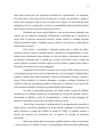 17
aluno dessa mesma classe que apresentava problemas de comportamento e de linguagem.
Esse aluno passa a fazer parte da lista da assessoria; no entanto, sua professora e equipe se
tornam alvos da pesquisa, uma vez que, de acordo com o objetivo, no desenrolar das ações
pedagógicas, busca-se compreender os limites e as possibilidades dadas pela política pública
para o desenvolvimento do processo educacional inclusivo.
Entendendo que somos sujeitos históricos e que nos encontramos integrados num
contexto que nos influencia diretamente, problematizar as demandas que se apresentam à
escola frente ao processo educacional inclusivo, permite clarificar a realidade propondo
análises que podem explicar a realidade concreta a partir da sua essência, na objetivação de
transformação da mesma.
Dessa forma, a investigação é planejada quando, para a análise dos dados,
utilizam-se diversos registros realizados durante a assessoria no acompanhamento à escola.
Embora outros instrumentos sejam utilizados na coleta dos dados, o instrumento de registro
da assessoria é destacado, pois se entende que o mesmo, envolvendo a todos os sujeitos da
escola, professora, professora assessora, agente social de inclusão e equipe escolar, indica o
movimento dos mesmos frente a ação pedagógica.
Compondo com essa análise, de acordo com Vigotski (1998), entende-se que esta
é uma pesquisa em movimento, pois se compreende que o foco investigativo é multifacetado e
complexo, estando dessa forma relacionado a diversos determinantes históricos, culturais e
sociais. Nessa perspectiva, de maneira abrangente, investiga-se múltiplos fenômenos no
contexto de vida real, especialmente quando os limites entre os fenômenos e seu contexto não
estão claramente definidos e precisam ser problematizados historicamente.
Em todas as intervenções propostas, este estudo conduz a análise de múltiplas
manifestações da realidade concreta que se apresentam no contexto da educação inclusiva,
direcionando as reflexões a partir do acompanhamento e análise da ação pedagógica do
professor e do professor assessor junto aos demais sujeitos da escola.
Dessa forma, esta pesquisa é realizada através do acompanhamento sistemático à
equipe escolar e à professora participante da mesma, quando, ampliando os instrumentos de
dados, utilizam-se as pautas das reuniões da equipe do CADE e as agendas semanais e
mensais da assessoria em consonância com os registros de avaliação da professora
assessorada.
Sabe-se que estudar algo historicamente, significa analisar os fatos em movimento
e, nesta perspectiva, ao analisar os limites e as possibilidades dadas pela política pública para
 