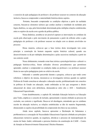 18
o exercício da ação pedagógica do professor e do professor assessor no contexto da educação
inclusiva, busca-se compreender a materialidade histórica destes sujeitos.
Portanto, buscando compreender as condições objetivas a partir da realidade
concreta, buscam-se elementos teóricos que conduz analisar a totalidade da realidade pela
lógica dialética, ou seja, pela historicidade determinada pelas múltiplas relações estabelecidas
entre os sujeitos da escola com a gestão de política pública.
Nessa dinâmica, acredita-se ser possível capturar as intervenções no cotidiano da
escola pela observação e pelo movimento do pensamento a partir da reflexão sobre a ação
pedagógica do professor e do professor assessor na relação com os demais envolvidos no
processo.
Dessa maneira, coloca-se que a base teórica desta investigação tem como
princípio a construção do homem enquanto sujeito histórico cultural, quando seu
desenvolvimento se dá por múltiplas determinações e pelas sucessivas mediações a partir do
seu contexto social.
Nesse alinhamento, tomando como base teórica a psicologia-histórico- cultural e a
pedagogia histórico-crítica, foram utilizados diversos procedimentos que permitiram
apreender, analisar e compreender as condições dadas ao professor e ao professor assessor
frente às suas ações pedagógicas junto ao coletivo da escola.
Indicando o caminho percorrido durante a pesquisa, coloca-se que tendo como
referência o objetivo da mesma, iniciaram-se as investigações teóricas quando no capítulo
Políticas de Estado conceitua-se educação e educação escolar, problematizando tais conceitos
às políticas de Estado em educação, sendo enfatizadas as leis que asseguram o direito
educacional do aluno com deficiência, destacando-se entre eles o AEE - Atendimento
Educacional Especializado.
Como desdobramento, o capítulo III, intitulado Educação Inclusiva ou Educação
para Todos, amplia-se o conceito de inclusão, apresentando o mesmo alinhado ao processo de
exclusão, seu contexto e significado. Busca-se tal abordagem, entendendo que no cotidiano
escolar da educação inclusiva, as relações estabelecidas se dão de maneira fragmentada,
distanciando os sujeitos da possibilidade de compreensão dos fatos na sua essência.
Ainda nesse capítulo, busca-se apresentar a Declaração de Salamanca e
problematiza-se a concepção de Necessidades Educacionais Especiais alinhada aos princípios
educacionais inclusivos quando, na sequência, aborda-se o processo de municipalização de
ensino de Santo André, enfatizando o percurso histórico da constituição do CADE – Centro
de Atenção ao Desenvolvimento Educacional: Direitos Humanos.
 