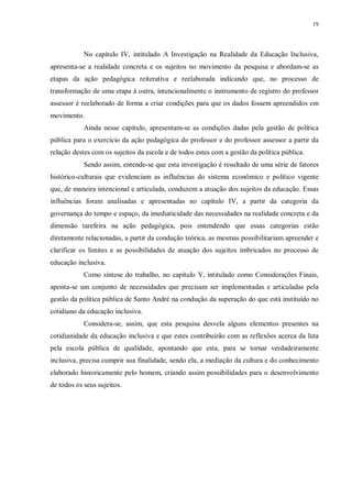 19
No capítulo IV, intitulado A Investigação na Realidade da Educação Inclusiva,
apresenta-se a realidade concreta e os sujeitos no movimento da pesquisa e abordam-se as
etapas da ação pedagógica reiterativa e reelaborada indicando que, no processo de
transformação de uma etapa à outra, intencionalmente o instrumento de registro do professor
assessor é reelaborado de forma a criar condições para que os dados fossem apreendidos em
movimento.
Ainda nesse capítulo, apresentam-se as condições dadas pela gestão de política
pública para o exercício da ação pedagógica do professor e do professor assessor a partir da
relação destes com os sujeitos da escola e de todos estes com a gestão da política pública.
Sendo assim, entende-se que esta investigação é resultado de uma série de fatores
histórico-culturais que evidenciam as influências do sistema econômico e político vigente
que, de maneira intencional e articulada, conduzem a atuação dos sujeitos da educação. Essas
influências foram analisadas e apresentadas no capítulo IV, a partir da categoria da
governança do tempo e espaço, da imediaticidade das necessidades na realidade concreta e da
dimensão tarefeira na ação pedagógica, pois entendendo que essas categorias estão
diretamente relacionadas, a partir da condução teórica, as mesmas possibilitariam apreender e
clarificar os limites e as possibilidades de atuação dos sujeitos imbricados no processo de
educação inclusiva.
Como síntese do trabalho, no capítulo V, intitulado como Considerações Finais,
aponta-se um conjunto de necessidades que precisam ser implementadas e articuladas pela
gestão da política pública de Santo André na condução da superação do que está instituído no
cotidiano da educação inclusiva.
Considera-se, assim, que esta pesquisa desvela alguns elementos presentes na
cotidianidade da educação inclusiva e que estes contribuirão com as reflexões acerca da luta
pela escola pública de qualidade, apontando que esta, para se tornar verdadeiramente
inclusiva, precisa cumprir sua finalidade, sendo ela, a mediação da cultura e do conhecimento
elaborado historicamente pelo homem, criando assim possibilidades para o desenvolvimento
de todos os seus sujeitos.
 
