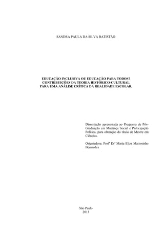SANDRA PAULA DA SILVA BATISTÃO
EDUCAÇÃO INCLUSIVA OU EDUCAÇÃO PARA TODOS?
CONTRIBUIÇÕES DA TEORIA HISTÓRICO-CULTURAL
PARA UMA ANÁLISE CRÍTICA DA REALIDADE ESCOLAR.
Dissertação apresentada ao Programa de Pós-
Graduação em Mudança Social e Participação
Política, para obtenção do título de Mestre em
Ciências.
Orientadora: Profª Drª Maria Eliza Mattosinho
Bernardes
São Paulo
2013
 