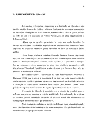 20
2. POLITICAS PÚBLICAS DE EDUCAÇÃO
Este capítulo problematiza a importância e as finalidades da Educação, e visa
também a análise do papel das Políticas Públicas de Estado que dão sustentação à manutenção
do formato de ensino posto em nossa sociedade, sendo necessário clarificar que no decorrer
do texto, ao lidar com a categoria de Políticas Públicas, esta se refere especificamente as
Políticas de Estado.
Sabe-se que as questões apresentadas, há muito vem sendo discutidas. No
entanto, não se esgotam. Ao contrário, despertam em nós a necessidade de contribuição para a
ampliação das discussões e reflexões que se direcionam em busca da qualidade do ensino
público.
Dessa forma, objetiva-se conceituar Educação, Educação Escolar e apresentar
conceitos relacionados às políticas de Estado em educação, quando organiza um conjunto de
reflexões sobre a representação do Estado no sistema capitalista, e se apresentam as principais
leis que asseguram o direito educacional do aluno com deficiência, destacando o AEE
(Atendimento Educacional Especializado), serviço oferecido pela Educação Especial a ser
praticado na escola regular de ensino.
Este capítulo recebe a contribuição da teoria histórico-cultural recorrendo a
Bernardes (2012), que evidencia a importância de se levar em conta a constituição dos
sujeitos como ser histórico, apontando que a escola precisa cumprir sua finalidade, sendo ela,
a mediação do conhecimento elaborado historicamente pelo homem, criando assim
possibilidades para o desenvolvimento dos sujeitos e para a transformação da sociedade.
O conceito de Educação é anunciado com a intenção de contribuir com as
reflexões acerca de sua importância frente às possibilidades de transformação dos sujeitos e
da sociedade, pois se entende que um ensino de qualidade poderá criar possibilidades de
superação para a transformação do que está instituído.
Nesta objetivação, explicitam-se as políticas de Estado para a educação alinhando-
as às reflexões em torno da conceituação de educação enquanto princípio humanizador em
conformidade com a perspectiva teórica assumida.
 