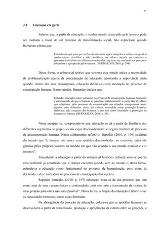 21
2.1 Educação em geral
Sabe-se que, a partir da educação, o conhecimento construído pelo homem pode
ser mediado a favor de um processo de transformação social, fato explicitado quando
Bernardes afirma que:
Entendemos que para que os fins da educação sejam atingidos a cultura em geral, o
conhecimento científico e não científicos, os valores sociais, os costumes e
processos instituídos nas diferentes sociedades, necessita ser mediado nos processos
educativos e apropriado pelos sujeitos. (BERNARDES, 2010, p. 294)
Dessa forma, o referencial teórico que sustenta esse estudo indica a necessidade
de problematização acerca da conceituação de educação, apontando a importância desta
quando, dentro dos seus pressupostos, educação define-se como mediação no processo de
emancipação humana. Nesse sentido, Bernardes declara que:
Entender educação como mediação no processo de emancipação humana pressupõe
a compreensão de que o homem se constitui, dialeticamente, a partir das atividades
que objetivam pelo processo de comunicação nas relações interpessoais, entre
sujeitos com diferentes níveis da cultura, entendida como produção histórica
elaborada pelo conjunto dos homens, e que tem como finalidade a promoção do
humano no homem. (BERNARDES, 2010, p. 293)
Nessa perspectiva, compreende-se que educação se dá a partir da família e dos
diferentes segmentos de grupos sociais cujos desenvolvimento e origem resultam do processo
de autoconstrução humana. Nesse alinhamento reflexivo, Bertoldo (2010, p. 196) colabora
declarando que “o homem não nasce com aptidões desenvolvidas, ao contrário, estas são
geradas pelos próprios homens na medida em que vão criando o seu mundo exterior e a si
mesmos”.
Entendendo a educação a partir do referencial histórico cultural, sabe-se que há
uma realidade já construída que a criança encontra quando vem ao mundo e, desta forma,
entende-se a educação como fundamental no processo de humanização, pois, como já
declarado, esta é mediadora no processo de emancipação dos sujeitos.
Segundo Bertoldo, (2010, p. 197) educação “trata-se de um processo que tem
como uma de suas características a continuidade, pois sem esta a transmissão da cultura de
uma geração para outra não seria possível”. Desta forma, a função da educação é desenvolver
as capacidades humanas, sendo essas ilimitadas.
Na abrangência do conceito de educação, coloca-se que as aptidões humanas se
desenvolvem a partir da transmissão, produção e apropriação da cultura entre as gerações, e
 