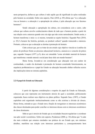 22
nesta perspectiva, define-se que cultura é tudo aquilo que dá significado às ações realizadas
pelo homem na sociedade. Sobre este aspecto, Paro (2010, p. 89) afirma que “se a educação
visa ao homem e a educação é a apropriação da cultura, é pela educação que nos fazemos
humanos”.
Sendo educação a apropriação da cultura, em consonância com o autor, cabe
colocar que cultura envolve conhecimentos diante de tudo que o homem produz a partir de
sua relação com a natureza quando este cria algo que não existe naturalmente. Sendo assim, o
homem transforma o meio e a si mesmo, tornando-se sujeito histórico. Segundo Paro (2010,
p. 25),“o homem faz história, portanto, ao produzir cultura” quando transcende a natureza.
Portanto, coloca-se que a educação se destina à promoção do homem.
Cabe colocar que, por se tratar de um estudo cujo objetivo vincula-se à análise da
práxis do professor frente ao processo educacional inclusivo, anuncia-se o conceito de práxis
que, segundo Vasquez (1977, p.3), deve ser entendida “como atividade material do homem
que transforma o mundo natural e social para fazer dele um mundo humano”.
Desta forma, levando-se em consideração que educação tem um caráter de
continuidade, e sendo ela destinada à promoção do homem constituído historicamente, na
sequência problematiza-se o papel do Estado na educação buscando alinhar reflexões acerca
das implicações desta no sistema capitalista.
2.2 O papel do Estado na Educação
A partir de algumas considerações a respeito do papel do Estado na Educação,
coloca-se que esse representa um instrumento através do qual a sociedade, politicamente
organizada, busca realizar seus objetivos no plano político. Segundo Saes, (1987), o Estado
capitalista está organizado institucionalmente como se não existisse a divisão de classes.
Dessa forma, entende-se que o Estado tem a função de reorganizar os interesses econômicos
das classes dominadas para poder conciliar os interesses dessas com os interesses econômicos
da classe dominante.
Sabe-se que é através do Estado que as sociedades buscam regularizar e coordenar
sua ação social e econômica. Sobre este aspecto, Poulantzas (2000, p. 10) afirma que “é cada
dia mais evidente que estamos enredados nas práticas de um Estado que, nos mínimos
detalhes, manifesta sua relação com interesses particulares e, consequentemente bem
 