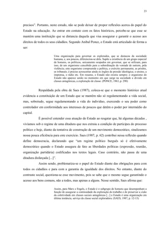 23
precisos”. Portanto, neste estudo, não se pode deixar de propor reflexões acerca do papel do
Estado na educação. Ao entrar em contato com os fatos históricos, percebe-se que esse se
mantém uma instituição que se distancia daquela que visa assegurar e garantir o acesso aos
direitos de todos os seus cidadãos. Segundo Anibal Ponce, o Estado está articulado de forma a
ser:
Uma organização para governar os explorados, que se destacou da sociedade
humana, e, aos poucos, diferenciou-se dela. Supõe a existência de um grupo especial
de homens, os políticos, unicamente ocupados em governar, que se utilizam, para
isso, de um organismo concebido para a subordinação da vontade de outrem, pela
violência; este organismo compreende a política, o exército permanente, as prisões,
os tribunais; é preciso acrescentar ainda os órgãos de pressão ideológica; o ensino, a
imprensa, o rádio etc. Em resumo, o Estado não existiu sempre; o organismo do
Estado não aparece senão no momento em que surge na sociedade a divisão em
classes antagônicas, a exploração de classe. (PONCE, 1963, p. 290)
Respaldada pela obra de Saes (1987), coloca-se que o momento histórico atual
evidencia a constituição de um Estado que se mantêm não só regulamentando a vida social,
mas, sobretudo, segue regulamentando a vida do indivíduo, exercendo o seu poder como
controlador em conformidade aos interesses de poucos que detêm o poder por intermédio do
capital.
É possível entender essa atuação do Estado ao resgatar que, há algumas décadas ,
vivíamos sob o regime de uma ditadura que nos extraiu a condição de partícipes do processo
político e hoje, diante da tentativa de construção de um movimento democrático, sinalizamos
nossa pouca eficiência para este exercício. Saes (1987, p. 62) contribui nessa reflexão quando
define democracia, declarando que “um regime político burguês só é efetivamente
democrático quando o Estado assegura de fato as liberdades políticas (expressão, reunião,
organização partidária) codificadas nos textos legais. Caso contrário, não passa de uma
ditadura disfarçada [...]”.
Assim sendo, problematiza-se o papel do Estado diante das obrigações para com
todos os cidadãos e para com a garantia da igualdade dos direitos. No entanto, diante do
contraste social, questiona-se esse movimento, pois se sabe que o mesmo segue garantindo o
acesso aos bens comuns, não a todos, mas apenas a alguns. Nesse sentido, Saes afirma que:
Assim, para Marx e Engels, o Estado é o subgrupo de homens que desempenham a
função de assegurar a continuidade da exploração do trabalho e de preservar a cisão
da coletividade em classes sociais antagônicas [...] o Estado é uma organização em
última instância, serviço da classe social exploradora. (SAES, 1987, p. 12-13)
 
