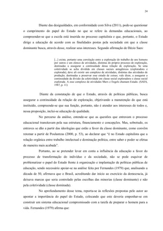 24
Diante das desigualdades, em conformidade com Silva (2011), pode-se questionar
o cumprimento do papel do Estado no que se refere às demandas educacionais, ao
compreender-se que a escola está inserida no processo capitalista e que, portanto, o Estado
dirige a educação de acordo com as finalidades postas pela sociedade em que a classe
dominante busca, através desse, realizar seus interesses. Segundo afirmação de Décio Saes:
[...] existe, portanto uma correlação entre a exploração do trabalho de uns homens
por outros e um elenco de atividades, distintas do próprio processo de exploração,
destinadas a assegurar a continuidade dessa relação de exploração. Se uma
coletividade se acha dividida em classes sociais antagônicas (exploradora e
explorada), deve ali existir um complexo de atividades, distintas das atividades de
produção, destinadas a preservar esse estado de coisas; vale dizer, a assegurar a
continuidade da divisão da coletividade em classe social exploradora e classe social
explorada. A esse complexo de atividades Marx e Engels chamam Estado. (SAES,
1987, p. 11)
Diante da constatação de que o Estado, através de políticas públicas, busca
assegurar a continuidade da relação de exploração, objetivando a manutenção do que está
instituído, compreende-se que sua função, portanto, não é atender aos interesses de todos e,
nessa proposição, inclui-se educação de qualidade.
No percurso da análise, entende-se que as questões que entravam o processo
educacional transitavam pela sua estrutura, financiamento e concepções. Mas, sobretudo, os
entraves se dão a partir das ideologias que estão a favor da classe dominante, como convêm
retomar a partir de Poulantzas (2000, p. 53), ao declarar que “é no Estado capitalista que a
relação orgânica entre trabalho intelectual e dominação política, entre saber e poder se efetua
de maneira mais acabada”.
Portanto, ao se pretender levar em conta a influência da educação a favor do
processo de transformação do indivíduo e da sociedade, não se pode esquivar de
problematizar o papel do Estado frente à organização e implantação de políticas públicas de
educação, sendo necessário apoiar-se na análise feita por Fernandes (1979) que, analisando a
década de 50, afirmava que o Brasil, acreditando dar início ao exercício da democracia, já
deixava marcas que seria controlado pelas escolhas das minorias (classe dominante) e não
pela coletividade (classe dominada).
No aprofundamento desse tema, reporta-se às reflexões propostas pelo autor ao
apontar a importância do papel do Estado, colocando que este deveria empenhar-se em
construir um sistema educacional compromissado com a tarefa de preparar o homem para a
vida. Fernandes (1979) afirma que:
 