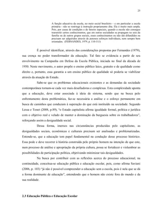 25
A função educativa da escola, no meio social brasileiro – e em particular a escola
primária - não se restringe à instrução propriamente dita. Ela é muito mais ampla.
Pois, por causa de condições e de fatores especiais, quando a escola não consegue
transmitir certos conhecimentos, que em outras sociedades se propagam no seio da
família ou de outros grupos sociais, esses conhecimentos ou não são difundidos ou
precisam ser adquiridos através de penosos esforços individuais, nem sempre bem
orientados. (FERNANDES, 1979, p. 110-111)
É possível identificar, através das considerações propostas por Fernandes (1979),
sua crença no poder transformador da educação. Tal fato se evidencia a partir de seu
envolvimento na Campanha em Defesa da Escola Pública, iniciada no final da década de
1950. Neste movimento, o autor propõe o ensino público laico, gratuito e de qualidade como
direito e, portanto, essa garantia a um ensino público de qualidade só poderia se viabilizar
através da atuação do Estado.
Sabe-se que os problemas educacionais existentes e as demandas da sociedade
contemporânea tornam-se cada vez mais desafiadoras e complexas. Esta complexidade aponta
que a educação, deve estar associada à ideia de sistema, sendo que na busca pelo
enfrentamento desta problemática, faz-se necessária a análise e o esforço permanente em
busca de caminhos que conduzam à superação do que está instituído na sociedade. Segundo
Lessa e Tonet (2008, p.89), “o Estado capitalista afirma igualdade formal, política e jurídica
com o objetivo real e velado de manter a dominação da burguesia sobre os trabalhadores”,
reforçando assim a desigualdade social.
Dessa forma, imersos nas circunstâncias produzidas pelo capitalismo, as
desigualdades sociais, econômicas e culturais precisam ser analisadas e problematizadas.
Entende-se, que a educação tem papel fundamental na condução desse processo histórico.
Essa pode e deve recorrer à história construída pelo próprio homem na intenção de que este,
num processo de análise e apropriação da própria cultura, possa se fortalecer e vislumbrar as
possibilidades de participação política, objetivando minimizar tais desigualdades.
Na busca por contribuir com as reflexões acerca do processo educacional, na
continuidade, conceitua-se educação pública e educação escolar, pois, como afirma Saviani
(2006, p. 103) “já não é possível compreender a educação sem a escola, pois é nela que se dá
a forma dominante de educação”, entendendo que o homem não existe fora do mundo e da
sua realidade.
2.3 Educação Pública e Educação Escolar
 