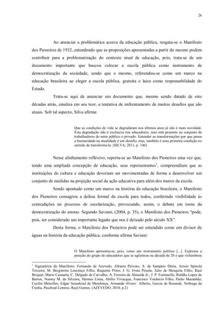 26
Ao anunciar a problemática acerca da educação pública, resgata-se o Manifesto
dos Pioneiros de 1932, entendendo que as proposições apresentadas a partir do mesmo podem
contribuir para a problematização do contexto atual de educação, pois, trata-se de um
documento importante que buscou colocar a escola pública como instrumento de
democratização da sociedade, sendo que o mesmo, referendou-se como um marco na
educação brasileira ao eleger a escola pública, gratuita e laica como responsabilidade do
Estado.
Trata-se aqui de anunciar um documento que, mesmo sendo datado de oito
décadas atrás, sinaliza em seu teor, a tentativa de enfrentamento de muitos desafios que são
atuais. Sob tal aspecto, Silva afirma:
Que as condições de vida se degradaram nos últimos anos já não é mais novidade.
Esta degradação não é exclusiva nos educadores, mas está presente no conjunto de
trabalhadores do setor público e privado. Entender as transformações por que passa
a humanidade na atualidade é um desafio, mas, também é uma primeira condição no
sentido de transformá-la. (SILVA, 2011, p. 146)
Nesse alinhamento reflexivo, reporta-se ao Manifesto dos Pioneiros uma vez que,
tendo uma ampliada concepção de educação, seus representantes1
, compreendiam que as
instituições de cultura e educação deveriam ser movimentadas de forma a desenvolver um
conjunto de medidas na projeção social da ação educativa para além dos muros da escola.
Sendo apontado como um marco na história da educação brasileira, o Manifesto
dos Pioneiros consagrou a defesa formal da escola para todos, conferindo visibilidade às
contradições no processo de escolarização, provocando, assim, o debate em torno da
democratização do ensino. Segundo Saviani, (2004, p. 35), o Manifesto dos Pioneiros “pode,
pois, ser considerado um importante legado que nos é deixado pelo século XX”.
Desta forma, o Manifesto dos Pioneiros pode ser entendido como um divisor de
águas na história da educação pública, conforme afirma Saviani:
O Manifesto apresenta-se, pois, como um instrumento político [...]. Expressa a
posição do grupo de educadores que se aglutinou na década de 20 e que vislumbrou
1
Signatários do Manifesto: Fernando de Azevedo, Afranio Peixoto, A. de Sampaio Dória, Anisio Spinola
Teixeira, M. Bergstrom Lourenço Filho, Roquette Pinto, J. G. Frota Pessôa, Julio de Mesquita Filho, Raul
Briquet, Mario Cassanta, C. Delgado de Carvalho, A. Ferreira de Almeida Jr., J. P. Fontenelle, Roldão Lopes de
Barros, Noemy M. da Silveira, Hermes Lima, Attílio Vivacqua, Francisco Venâncio Filho, Paulo Maranhão,
Cecília Meirelles, Edgar Sussekind de Mendonça, Armanda Alvaro Alberto, Garcia de Rezende, Nobrega da
Cunha, Paschoal Lemme, Raul Gomes. (AZEVEDO, 2010, p.2)
 