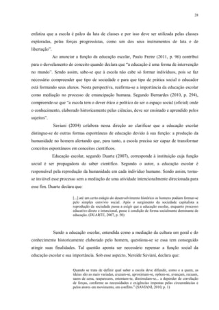 28
enfatiza que a escola é palco da luta de classes e por isso deve ser utilizada pelas classes
exploradas, pelas forças progressistas, como um dos seus instrumentos de luta e de
libertação”.
Ao anunciar a função da educação escolar, Paulo Freire (2011, p. 96) contribui
para o desvelamento do conceito quando declara que “a educação é uma forma de intervenção
no mundo”. Sendo assim, sabe-se que à escola não cabe só formar indivíduos, pois se faz
necessário compreender que tipo de sociedade e para que tipo de prática social o educador
está formando seus alunos. Nesta perspectiva, reafirma-se a importância da educação escolar
como mediação no processo de emancipação humana. Segundo Bernardes (2010, p. 294),
compreende-se que “a escola tem o dever ético e político de ser o espaço social (oficial) onde
o conhecimento, elaborado historicamente pelas ciências, deve ser ensinado e aprendido pelos
sujeitos”.
Saviani (2004) colabora nessa direção ao clarificar que a educação escolar
distingue-se de outras formas espontâneas de educação devido à sua função: a produção da
humanidade no homem alertando que, para tanto, a escola precisa ser capaz de transformar
conceitos espontâneos em conceitos científicos.
Educação escolar, segundo Duarte (2007), corresponde à instituição cuja função
social é ser propagadora do saber científico. Segundo o autor, a educação escolar é
responsável pela reprodução da humanidade em cada indivíduo humano. Sendo assim, torna-
se inviável esse processo sem a mediação de uma atividade intencionalmente direcionada para
esse fim. Duarte declara que:
[...] até um certo estágio do desenvolvimento histórico os homens podiam formar-se
pelo simples convívio social. Após o surgimento da sociedade capitalista a
reprodução da sociedade passa a exigir que a educação escolar, enquanto processo
educativo direto e intencional, passe à condição de forma socialmente dominante de
educação. (DUARTE, 2007, p. 50)
Sendo a educação escolar, entendida como a mediação da cultura em geral e do
conhecimento historicamente elaborado pelo homem, questiona-se se essa tem conseguido
atingir suas finalidades. Tal questão aponta ser necessário repensar a função social da
educação escolar e sua importância. Sob esse aspecto, Nereide Saviani, declara que:
Quando se trata de definir qual saber a escola deve difundir, como e a quem, as
ideias são as mais variadas, cruzam-se, aproximam-se, opõem-se, avançam, recuam,
saem de cena, reaparecem, ostentam-se, dissimulam-se... a depender de correlação
de forças, conforme as necessidades e exigências impostas pelas circunstâncias e
pelos atores em movimento, em conflito.” (SAVIANI, 2010, p. 1)
 