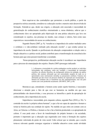 29
Sem esquivar-se das contradições que permeiam a escola pública, a partir da
perspectiva teórica assumida, considera-se a educação escolar a maneira mais desenvolvida de
formação. Entende-se que, desde sua origem, a educação está associada à necessidade de
generalização do conhecimento científico sistematizado e, nessa dinâmica, sabe-se que o
conhecimento deve ser apropriado pela objetivação de uma prática educativa que leve em
consideração os sujeitos, sua presença no mundo, suas crenças e valores, bem como suas
expectativas e necessidades de acesso ao conhecimento.
Segundo Duarte (2007, p. 9), “ressalta-se a importância do caráter mediador entre
o cotidiano e o não-cotidiano realizado pela educação escolar”, o que conduz pensar na
importância da escola. Quando os profissionais da educação compreendem a relação entre a
função educativa e a prática social, podem contribuir para a transformação da consciência dos
homens para que estes possam transformar a sociedade.
Nessa perspectiva, problematizar educação escolar é reconhecer sua importância
para o processo de emancipação dos sujeitos. Duarte (2007) prossegue indicando:
[...] afirmamos a necessidade de a prática pedagógica escolar produzir no indivíduo
necessidades não cotidianas, como por exemplo, a necessidade de teorização
científica, da reflexão filosófica, da configuração artística da realidade, da análise
política, não estamos afirmando que tais necessidades surgirão do nada ou se
apresentarão como inteiramente estranhas ao pensamento cotidiano. Estamos sim
afirmando que deve haver um processo dialético de superação por incorporação. A
fantasia do cotidiano não se transforma em arte espontaneamente, mas sim pelo
contato com a arte produzida socialmente. (DUARTE, 2007, p. 60)
Retoma-se que, entendendo o homem como sendo sujeito histórico, é necessário
direcionar a atenção para o fato de que esse se humaniza na medida em que suas
potencialidades são desenvolvidas, e esse processo se intensifica a partir da apropriação do
conhecimento, daí a importância da escola.
Importância e necessidade, pois enquanto cultura, segundo Paro (2010, p. 26), “o
conteúdo da escola é a própria cultura humana”, o que a faz ser capaz de capacitar o homem a
tornar-se história pela sua condição de sujeito. Na medida em que entra em contato com as
Artes, as Ciências e a Política, o homem se faz e faz a história produzindo e se apropriando da
cultura. E essa pode estar a favor da transformação do próprio homem e da sociedade,
portanto é importante que a educação seja organizada com vistas à formação dos sujeitos
plenamente valorizada do ponto de vista social. Cabe colocar que se entende, que a escola
torna-se relevante quando consegue organizar o trabalho educativo como sendo atividade
 