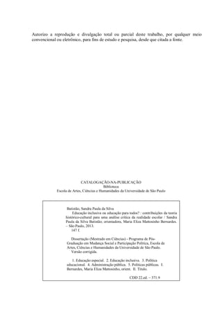 Autorizo a reprodução e divulgação total ou parcial deste trabalho, por qualquer meio
convencional ou eletrônico, para fins de estudo e pesquisa, desde que citada a fonte.
CATALOGAÇÃO-NA-PUBLICAÇÃO
Biblioteca
Escola de Artes, Ciências e Humanidades da Universidade de São Paulo
Batistão, Sandra Paula da Silva
Educação inclusiva ou educação para todos? : contribuições da teoria
histórico-cultural para uma análise crítica da realidade escolar / Sandra
Paula da Silva Batistão; orientadora, Maria Eliza Mattosinho Bernardes.
– São Paulo, 2013.
147 f.
Dissertação (Mestrado em Ciências) - Programa de Pós-
Graduação em Mudança Social e Participação Política, Escola de
Artes, Ciências e Humanidades da Universidade de São Paulo.
Versão corrigida.
1. Educação especial. 2. Educação inclusiva. 3. Política
educacional. 4. Administração pública. 5. Políticas públicas. I.
Bernardes, Maria Eliza Mattosinho, orient. II. Título.
CDD 22.ed. – 371.9
 