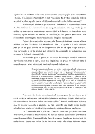 30
orgânica da vida cotidiana, assim como quando realiza a ação pedagógica como atividade não
cotidiana, pois, segundo Duarte (2007, p. 50), “o conjunto da atividade social não pode se
reproduzir se não é reproduzida nos indivíduos a humanidade produzida historicamente”.
Nessa direção, entende-se que se acentua a importância da escola frente à análise
dos fatos históricos e, consequentemente, das desigualdades sociais. Sabe-se, portanto, que na
medida em que a escola apresentar aos alunos a história do homem e a importância deste
enquanto sujeito partícipe do processo de humanização, essa poderá potencializar suas
possibilidades de superação e transformação do que está posto na sociedade.
Portanto, faz-se necessária a compreensão do que está instituído entre as políticas
públicas, educação e sociedade, pois, como indica Freire (1983, p.16), “a primeira condição
para que um ser possa assumir um ato comprometido está em ser capaz de agir e refletir”.
Esse movimento só se faz possível por intermédio da apropriação do conhecimento que
ultrapassa os limites da espontaneidade.
Assim sendo, pode-se pensar as finalidades da educação, refletindo sobre sua
importância para, mais a frente, alinhá-la à importância da práxis do professor frente à
educação escolar, pois o autor propõe inquietações quando defende que:
O caráter inacabado dos homens e o caráter evolutivo da realidade exigem que a
educação seja uma atividade contínua. A educação é, deste modo, continuamente
refeita pela práxis. Para ser, deve chegar a ser. [...] A educação problematizadora -
que não aceita nem um presente bem conduzido, nem um futuro predeterminado -
enraíza-se no presente dinâmico e chega a ser revolucionária. [...] Ela afirma que os
homens são seres que se superam, que vão a frente e olham para o futuro, seres para
os quais a imobilidade representa uma ameaça fatal, para os quais ver o passado não
deve ser mais que um meio para compreender claramente quem são e o que são, a
fim de construir o futuro com mais sabedoria. Ela se identifica, portanto, com o
movimento que compromete os homens como seres conscientes de sua limitação,
movimento que é histórico e que tem o seu ponto de partida, o seu sujeito, o seu
objetivo. (FREIRE, 2001, p. 94-95)
Pela perspectiva teórica assumida, entende-se que, apesar da importância que a
escola exerce no meio em que está inserida, ainda assim, tem limites de ação principalmente
em uma sociedade fundada na divisão de classes sociais. O percurso histórico tem mostrado
que, no sistema capitalista, a educação não tem cumprido sua função social, estando
subordinada ao movimento histórico determinado pelas relações políticas e econômicas.
Em consonância com as reflexões colocadas, entende-se que os investimentos
insuficientes, associados à descontinuidade das políticas públicas educacionais, conferiram à
educação uma condição de desqualificação frente à promoção da cultura e à apropriação do
conhecimento. Sabe-se que muitas são as mazelas no campo educacional, como os baixos
 