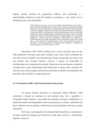 31
salários, situações precárias dos equipamentos públicos, salas superlotadas e a
superficialidade acadêmica na qual são formados os professores, e esse cenário vem se
fortalecendo, pois, como declara Patto:
Todos sabemos que anos e anos de uma política educacional que tem na base o
descaso pela boa qualidade da escola para o povo, num país extremamente desigual
do ponto de vista socioeconômico e secularmente marcado pelo cinismo diante dos
direitos dos cidadãos, acabaram por instalar nas escolas uma dinâmica institucional,
muitas vezes difícil e até mesmo cruel, que traz danos diários a todos os envolvidos
no processo: técnicos, administradores, professores, funcionários, alunos e famílias
usuárias da escola[...]Há apropriação privada do espaço público das escolas pelos
educadores ( muitas vezes como estratégia de sobrevivência em condições de
trabalho adversas). Há solidão, desamparo, raiva, ressentimento, corpo mole e corpo
duro – ou seja, formas de resistência passiva e ativa. Há corporativismo, defesa de
privilégios e disputas pelo poder. Há sentimentos de impotência e fatalismo, há
pouca esperança [...] (PATTO, 2005, p. 19-20)
Recorrendo a Patto (2005), entende-se que a crise da educação, junto aos que
estão diretamente envolvidos, passa pelas condições acima. Dessa forma, entendendo que
uma visão crítica da realidade é necessária para que se busque compreender com clareza o que
está presente neste momento histórico, coloca-se a intenção de continuidade da
problematização sob a importância da educação. Muitas são as leis que chamam a atenção da
sociedade para as ações implementadas pelo Estado junto à mesma, então, entende-se que
cabe neste texto, destacar algumas destas leis que nortearão as reflexões no encadeamento das
discussões sobre os direitos no campo educacional.
2.4 Constituição de 1988 e LDB: Desdobramentos Educacionais
Os direitos humanos anunciados na Constituição Federal (BRASIL, 1988)
sinalizaram a intenção da construção de uma sociedade justa, livre e igualitária. A
Constituição Federal registrou a necessidade de erradicação da pobreza, analfabetismo e a
tentativa da redução das desigualdades sociais e do preconceito; no entanto, o panorama atual
não é condizente com esta intenção, valendo destacar aqui preocupações referentes ao quadro
educacional.
Há 24 anos, a promulgação da Constituição Federal manifestava a importância de
um plano nacional de educação que favorecesse a tríade aluno, professor e conhecimento.
Segundo o artigo 241:
 