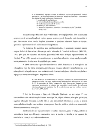 32
A lei estabelecerá o plano nacional de educação, de duração plurianual, visando
articulação e ao desenvolvimento de ensino em seus diversos níveis e à integração
das pessoas do poder público que conduzem à:
I- erradicação do analfabetismo
II- universalização do atendimento escolar
III- melhoria da qualidade de ensino
IV- formação para o trabalho
V- promoção humanística, científica e tecnológica do país2
(BRASIL,
2010, p. 35)
Na constituição brasileira fica evidenciada a preocupação tanto com a qualidade
no processo de universalização de ensino, quanto no processo de formação mais humanista, o
que, diretamente neste estudo, implica pensarmos o processo educativo frente ao acesso,
qualidade e permanência dos alunos nas escolas públicas.
Na tentativa de qualificar essa problematização, é necessário resgatar alguns
artigos da Lei de Diretrizes e Bases que estão alinhados à Constituição Federal (BRASIL,
1988) para que, na sequência da análise, possamos deter nossa atenção especificamente no
Capítulo V da LDB, quando problematizarmos as questões referentes a sua regulamentação
numa perspectiva de educação de qualidade para todos.
A LDB entrou em vigor em Dezembro de 1996, tornando-se a principal lei da
educação no país. De forma abrangente, reporta-se ao processo educativo englobando não só a
educação ofertada pela escola, mas também àquela desencadeada junto à família, o trabalho e
espaços de convivência em geral. Segundo Saviani:
A Lei nº 9.394, de 20 de Dezembro de 1996 que ‘ estabelece as diretrizes e bases da
educação nacional’, em vigor a partir de sua publicação no Diário oficial da União
de 23 de dezembro de 1996, embora não tenha incorporado dispositivos que
claramente apontassem na direção da necessária transformação da deficiente
estrutura educacional brasileira, ela, de si, não impede que isso venha a ocorrer.
(SAVIANI, 2006, p.238)
A Lei de Diretrizes e Bases da Educação Nacional, no seu artigo 3º, em
conformidade com a Constituição Federal no artigo 206, dispõe sobre os princípios gerias que
regem a educação brasileira. A LDB não só veio acrescentar informações ao que já estava
posto pela Constituição, mas também trouxe para o foco das políticas públicas, a necessidade
do reordenamento de suas ações.
Sendo uma lei que especificamente se volta à Educação, já no 1º artigo, enfatiza a
importância desta em diferentes segmentos como a escola, a família e os espaços de
convivência, como já colocado anteriormente.
2
Constituição da República Federativa do Brasil de 1988
 