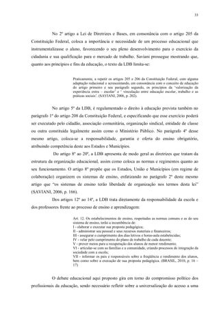 33
No 2º artigo a Lei de Diretrizes e Bases, em consonância com o artigo 205 da
Constituição Federal, coloca a importância e necessidade de um processo educacional que
instrumentalizasse o aluno, favorecendo o seu pleno desenvolvimento para o exercício da
cidadania e sua qualificação para o mercado de trabalho. Saviani prossegue mostrando que,
quanto aos princípios e fins da educação, o texto da LDB limita-se:
Praticamente, a repetir os artigos 205 e 206 da Constituição Federal, com alguma
adaptação redacional e acrescentando, em consonância com o conceito de educação
do artigo primeiro e seu parágrafo segundo, os princípios da ‘valorização da
experiência extra – escolar’ e ‘ vinculação entre educação escolar, trabalho e as
práticas sociais’. (SAVIANI, 2006, p. 202).
No artigo 5º da LDB, é regulamentado o direito à educação prevista também no
parágrafo 1º do artigo 208 da Constituição Federal, e especificando que esse exercício poderá
ser executado pelo cidadão, associação comunitária, organização sindical, entidade de classe
ou outra constituída legalmente assim como o Ministério Público. No parágrafo 4º desse
mesmo artigo, coloca-se a responsabilidade, garantia e oferta do ensino obrigatório,
atribuindo competência deste aos Estados e Municípios.
Do artigo 8º ao 20º, a LDB apresenta de modo geral as diretrizes que tratam da
estrutura da organização educacional, assim como coloca as normas e regimentos quanto ao
seu funcionamento. O artigo 8º propõe que os Estados, União e Municípios (em regime de
colaboração) organizem os sistemas de ensino, enfatizando no parágrafo 2º deste mesmo
artigo que “os sistemas de ensino terão liberdade de organização nos termos desta lei”
(SAVIANI, 2006, p. 166).
Dos artigos 12º ao 14º, a LDB trata diretamente da responsabilidade da escola e
dos professores frente ao processo de ensino e aprendizagem:
Art. 12. Os estabelecimentos de ensino, respeitadas as normas comuns e as do seu
sistema de ensino, terão a incumbência de:
I - elaborar e executar sua proposta pedagógica;
II - administrar seu pessoal e seus recursos materiais e financeiros;
III - assegurar o cumprimento dos dias letivos e horas-aula estabelecidas;
IV - velar pelo cumprimento do plano de trabalho de cada docente;
V - prover meios para a recuperação dos alunos de menor rendimento;
VI - articular-se com as famílias e a comunidade, criando processos de integração da
sociedade com a escola;
VII - informar os pais e responsáveis sobre a freqüência e rendimento dos alunos,
bem como sobre a execução de sua proposta pedagógica. (BRASIL, 2010, p. 16 –
17)
O debate educacional aqui proposto gira em torno do compromisso político dos
profissionais da educação, sendo necessário refletir sobre a universalização do acesso a uma
 