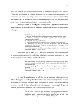 34
escola de qualidade que cotidianamente precisa ser problematizada pelos seus sujeitos.
Evidencia-se a necessidade do empenho das equipes em articular e problematizar as práticas
curriculares, suas formas de avaliação, assim como se faz necessário analisar e potencializar
as reflexões acerca do processo de formação dos profissionais que tem essa responsabilidade
social frente a demanda de articulação junto a comunidade escolar.
A redação da LDB no seu artigo 13º deixa registrada a importância da articulação
desse processo a partir do exercício da função dos professores e da equipe gestora, quando
coloca que:
Art. 13. Os docentes incumbir-se-ão de:
I - participar da elaboração da proposta pedagógica do estabelecimento de ensino;
II - elaborar e cumprir plano de trabalho, segundo a proposta pedagógica do
estabelecimento de ensino;
III - zelar pela aprendizagem dos alunos;
IV - estabelecer estratégias de recuperação para os alunos de menor rendimento;
V - ministrar os dias letivos e horas-aula estabelecidos, além de participar
integralmente dos períodos dedicados ao planejamento, à avaliação e ao
desenvolvimento profissional;
VI - colaborar com as atividades de articulação da escola com as famílias e a
comunidade. (BRASIL, 2010, p. 16 – 17)
Ressaltamos que no artigo 14º, a LDB coloca que a escola tem autonomia frente
ao processo de elaboração do Projeto Político Pedagógico, merecendo destaque por se tratar
de uma conquista na qual a redação do texto coloca que:
Art. 14. Os sistemas de ensino definirão as normas da gestão democrática do ensino
público na educação básica, de acordo com as suas peculiaridades e conforme os
seguintes princípios:
I - participação dos profissionais da educação na elaboração do projeto pedagógico
da escola;
II - participação das comunidades escolar e local em conselhos escolares ou
equivalentes. (BRASIL, 2010, p. 17)
A partir do encadeamento de reflexões para a construção coletiva do Projeto
Político Pedagógico, as escolas podem desencadear ações partindo do mapeamento das reais
necessidades dos sujeitos envolvidos (pais, professores e alunos), instrumentalizando-os
assim para a tomada de decisões frente à tentativa de superação e transformação do que está
instituído, pois alertados por Freire, somos conduzidos a considerar que:
Para ser válida, a educação, deve considerar a vocação ontológica do homem -
vocação de ser sujeito- e as condições em que ele vive [...] mais exatamente, para ser
instrumento válido, a educação deve ajudar o homem, a partir de tudo o que
constitui sua vida, a chegar a ser sujeito. (FREIRE, 2001, p. 39)
 