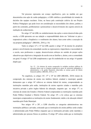 35
Tal processo representa um avanço significativo, pois na medida em que
descentraliza esta ação de cunho pedagógico, a LDB viabiliza a possibilidade de tomada de
decisões das equipes escolares. Estas, na busca pela construção coletiva de um Projeto
Político Pedagógico que pode levar em consideração as necessidades dos alunos, podem, a
partir dos conteúdos, problematizar e potencializar o desenvolvimento dos sujeitos através da
mediação do conhecimento.
No artigo 12º da LDB, no estabelecimento das ações a serem desenvolvidas pela
escola, a LDB apresenta em sua redação a responsabilidade desta em “informar os pais e
responsáveis sobre a freqüência e o rendimento dos alunos, bem como sobre a execução de
sua proposta pedagógica”. (BRASIL, 2010, p. 16)
Tanto os artigos 12º e 13º da LDB, quanto o artigo 14º da mesma lei, propõem
pensar o envolvimento da comunidade escolar ao expressarem a importância e necessidade de
a escola, seus professores e equipe, desenvolverem esforços no sentido de propor ações
educativas que objetivem a integração da escola com as famílias e, destas, com a comunidade
em geral. O artigo 15º da LDB complementa o que foi estabelecido no seu artigo 14 quando
dispõe que:
Art. 15 – Os sistemas de ensino assegurarão às unidades escolares públicas de
educação básica que os integram progressivos graus de autonomia pedagógica e
administrativa e de gestão financeira, observadas as normas gerais do direito
financeiro público. (BRASIL, 2010, p. 17)
Na sequência, os artigos 16º, 17º e 18º da LBD (BRASIL, 2010) tratam da
composição dos sistemas de ensino nos âmbitos federal, estadual e municipal, quando
destacamos que o artigo 16º refere-se ao sistema federal de ensino, compreendendo as
instituições mantidas pela união, instituições de ensino superior criadas e mantidas pela
iniciativa privada e pelos órgãos federais de educação, enquanto que no artigo 17º, os
sistemas de ensino dos Estados e Distrito Federal compreendem as instituições mantidas pelo
Poder Público Estadual e Distrito Federal. No artigo 18º, a lei coloca que os sistemas
municipais compreendem as instituições de ensino fundamental, médio e de educação infantil
mantidas pelo Poder Municipal.
Nos artigos 19º e 20º, a LDB classifica as categorias administrativas nas
instituições públicas e privadas, colocando que as instituições de ensino público serão criadas
e administradas pelo Poder Público enquanto que as instituições privadas serão mantidas e
administradas por pessoas físicas ou jurídicas. O artigo 20º coloca ainda que as instituições
 